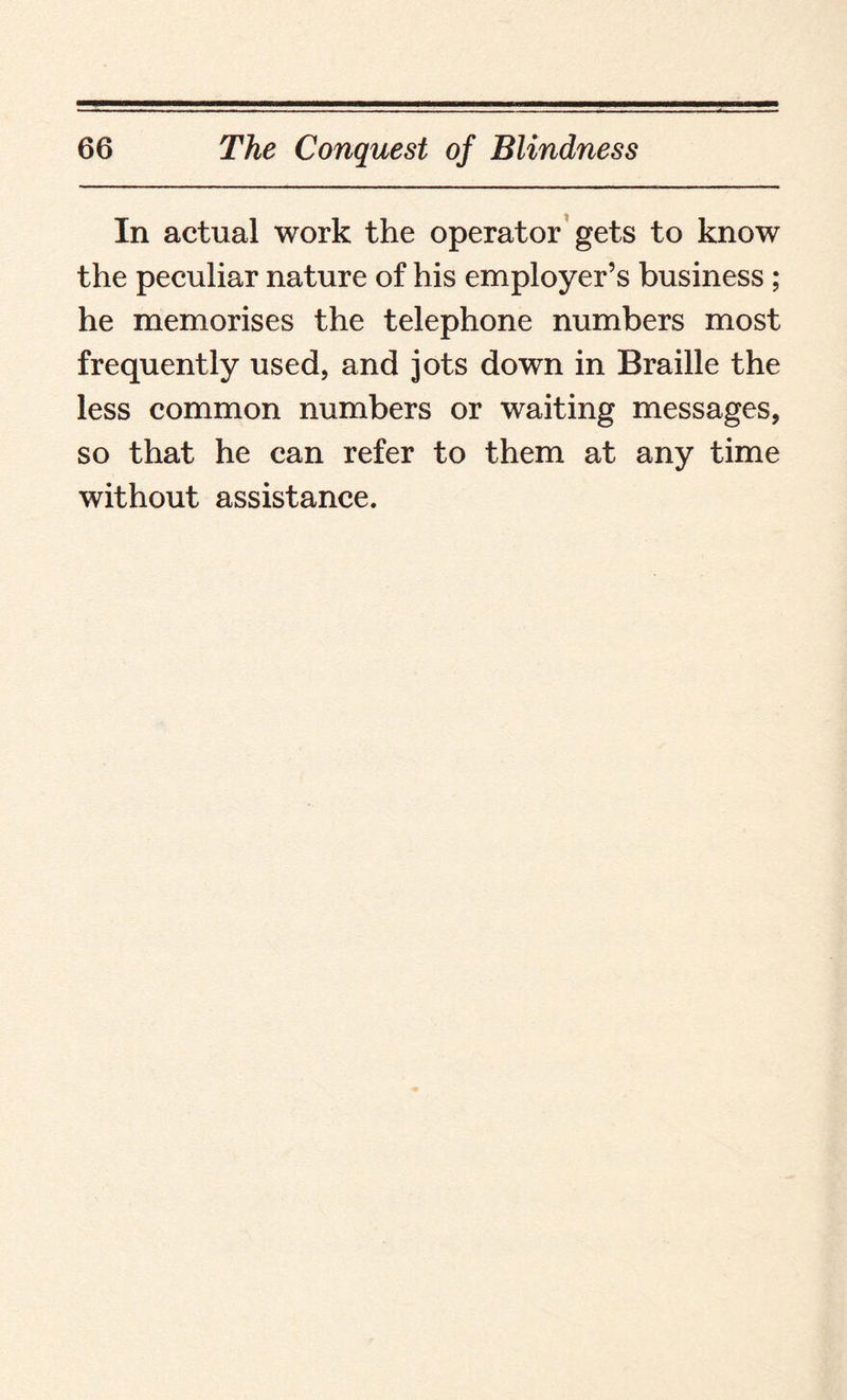 In actual work the operator gets to know the peculiar nature of his employer’s business ; he memorises the telephone numbers most frequently used, and jots down in Braille the less common numbers or waiting messages, so that he can refer to them at any time without assistance.