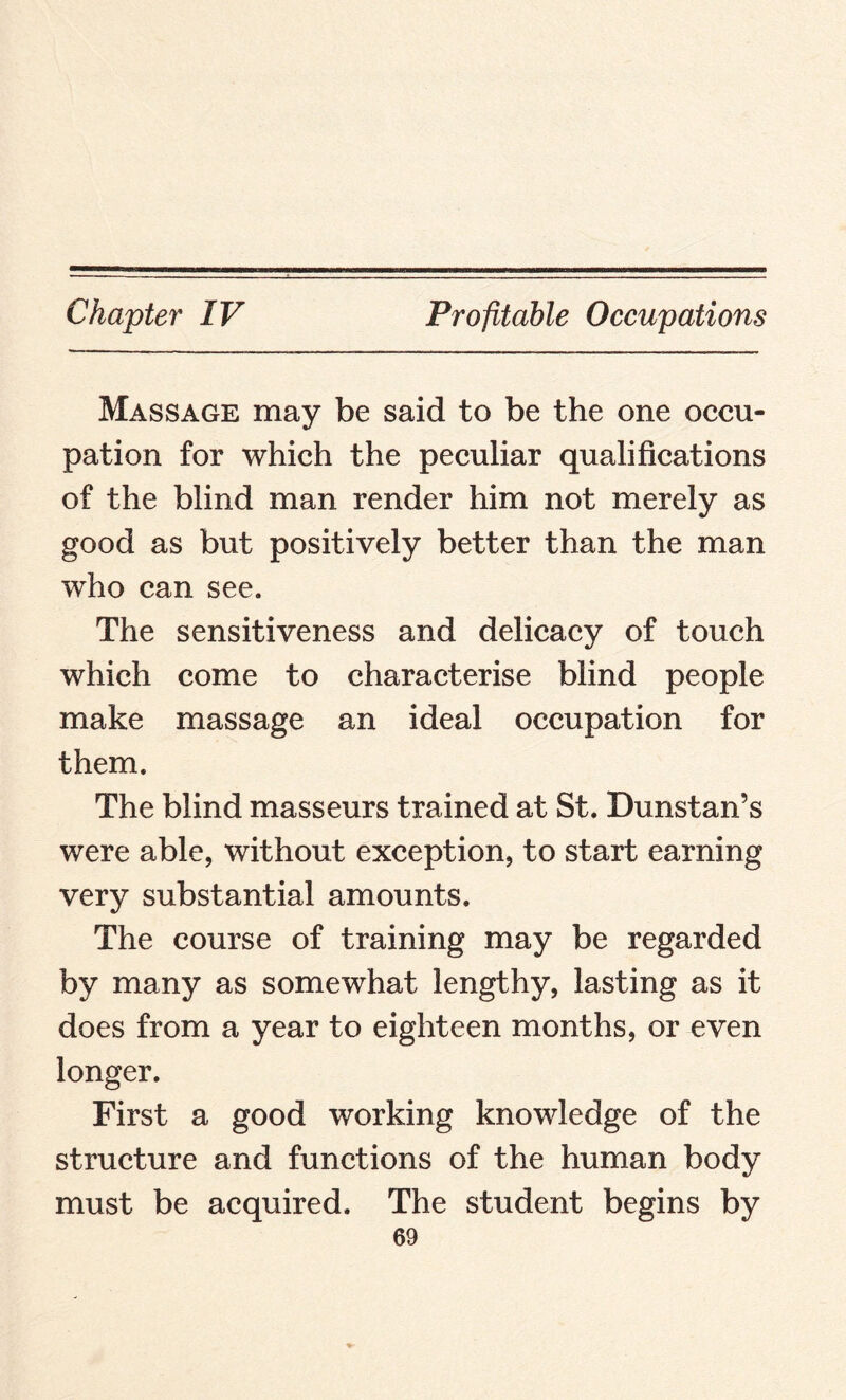 Massage may be said to be the one occu¬ pation for which the peculiar qualifications of the blind man render him not merely as good as but positively better than the man who can see. The sensitiveness and delicacy of touch which come to characterise blind people make massage an ideal occupation for them. The blind masseurs trained at St. Dunstan’s were able, without exception, to start earning very substantial amounts. The course of training may be regarded by many as somewhat lengthy, lasting as it does from a year to eighteen months, or even longer. First a good working knowledge of the structure and functions of the human body must be acquired. The student begins by
