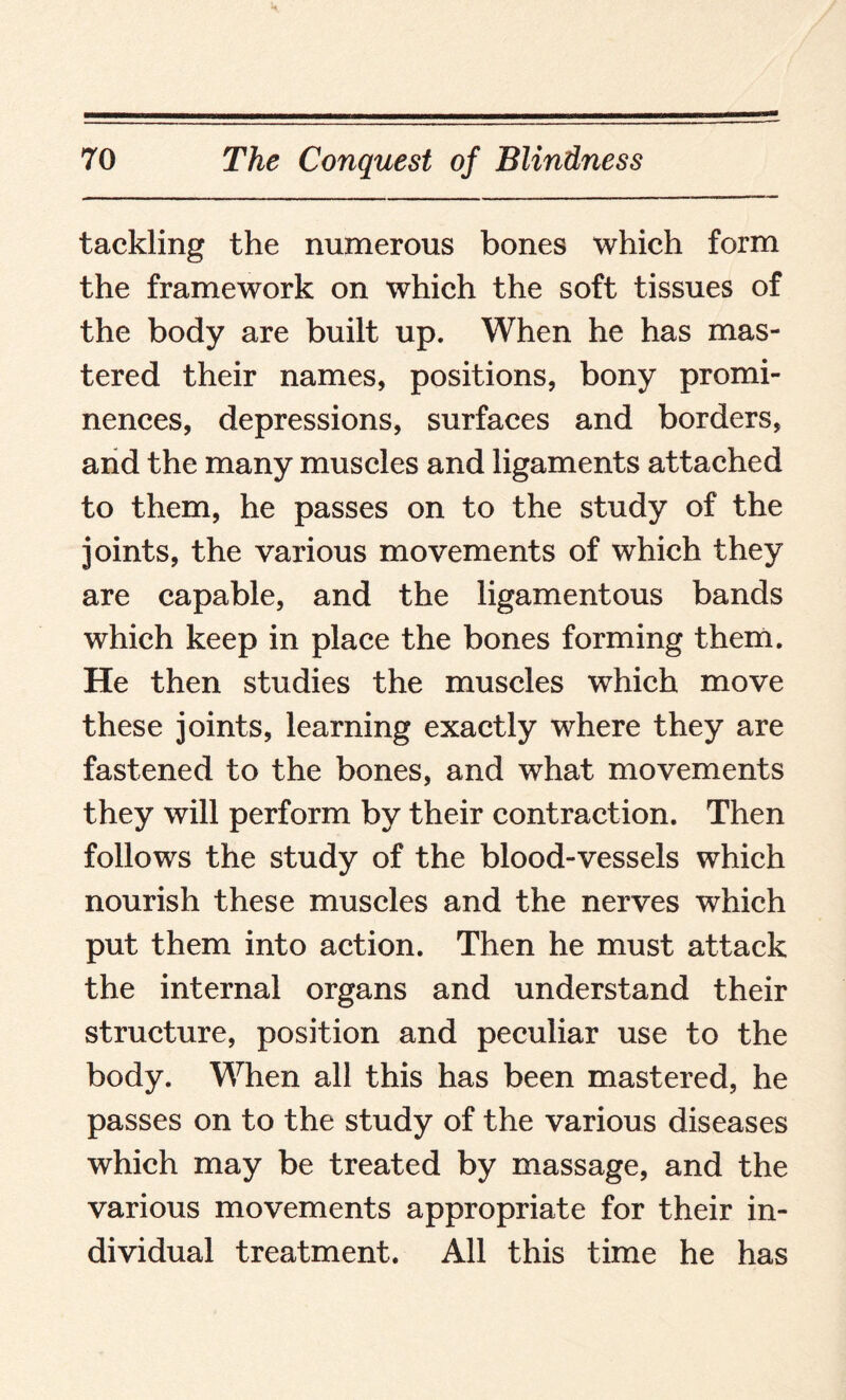 tackling the numerous bones which form the framework on which the soft tissues of the body are built up. When he has mas¬ tered their names, positions, bony promi¬ nences, depressions, surfaces and borders, and the many muscles and ligaments attached to them, he passes on to the study of the joints, the various movements of which they are capable, and the ligamentous bands which keep in place the bones forming them. He then studies the muscles which move these joints, learning exactly where they are fastened to the bones, and what movements they will perform by their contraction. Then follows the study of the blood-vessels which nourish these muscles and the nerves which put them into action. Then he must attack the internal organs and understand their structure, position and peculiar use to the body. When all this has been mastered, he passes on to the study of the various diseases which may be treated by massage, and the various movements appropriate for their in¬ dividual treatment. All this time he has