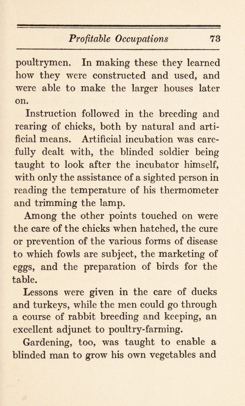 poultrymen. In making these they learned how they were constructed and used, and were able to make the larger houses later on. Instruction followed in the breeding and rearing of chicks, both by natural and arti¬ ficial means. Artificial incubation was care¬ fully dealt with, the blinded soldier being taught to look after the incubator himself, with only the assistance of a sighted person in reading the temperature of his thermometer and trimming the lamp. Among the other points touched on were the care of the chicks when hatched, the cure or prevention of the various forms of disease to which fowls are subject, the marketing of eggs, and the preparation of birds for the table. Lessons were given in the care of ducks and turkeys, while the men could go through a course of rabbit breeding and keeping, an excellent adjunct to poultry-farming. Gardening, too, was taught to enable a blinded man to grow his own vegetables and