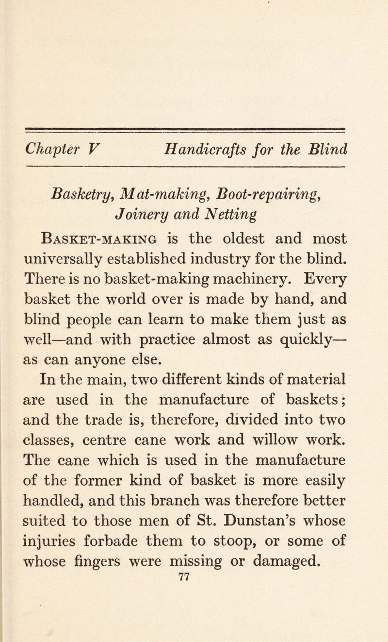 Basketry, Mat-making, Boot-repairing, Joinery and Netting Basket-making is the oldest and most universally established industry for the blind. There is no basket-making machinery. Every basket the world over is made by hand, and blind people can learn to make them just as well—and with practice almost as quickly— as can anyone else. In the main, two different kinds of material are used in the manufacture of baskets; and the trade is, therefore, divided into two classes, centre cane work and willow work. The cane which is used in the manufacture of the former kind of basket is more easily handled, and this branch was therefore better suited to those men of St. Dunstan’s whose injuries forbade them to stoop, or some of whose fingers were missing or damaged.