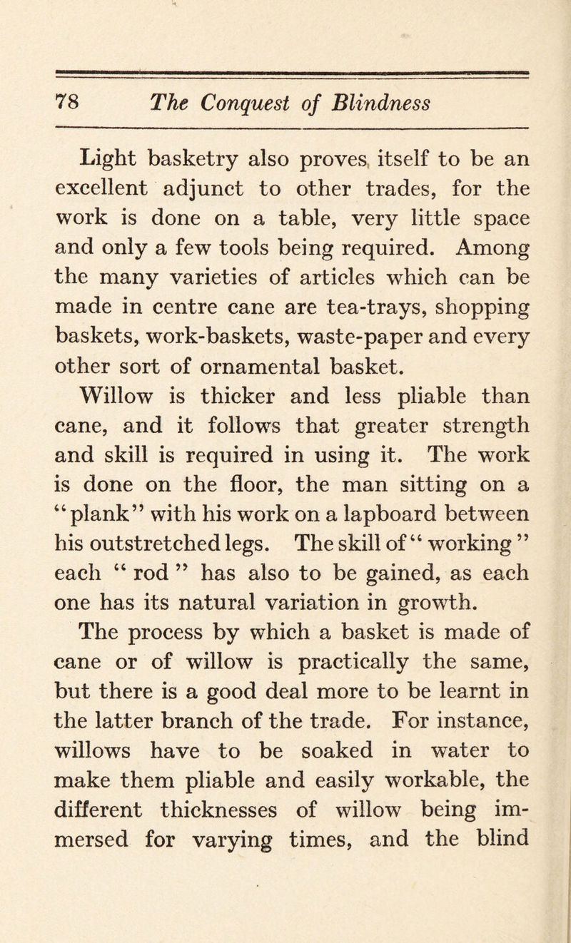 Light basketry also proves itself to be an excellent adjunct to other trades, for the work is done on a table, very little space and only a few tools being required. Among the many varieties of articles which can be made in centre cane are tea-trays, shopping baskets, work-baskets, waste-paper and every other sort of ornamental basket. Willow is thicker and less pliable than cane, and it follows that greater strength and skill is required in using it. The work is done on the floor, the man sitting on a “plank” with his work on a lapboard between his outstretched legs. The skill of “ working ” each “ rod ” has also to be gained, as each one has its natural variation in growth. The process by which a basket is made of cane or of willow is practically the same, but there is a good deal more to be learnt in the latter branch of the trade. For instance, willows have to be soaked in water to make them pliable and easily workable, the different thicknesses of willow being im¬ mersed for varying times, and the blind