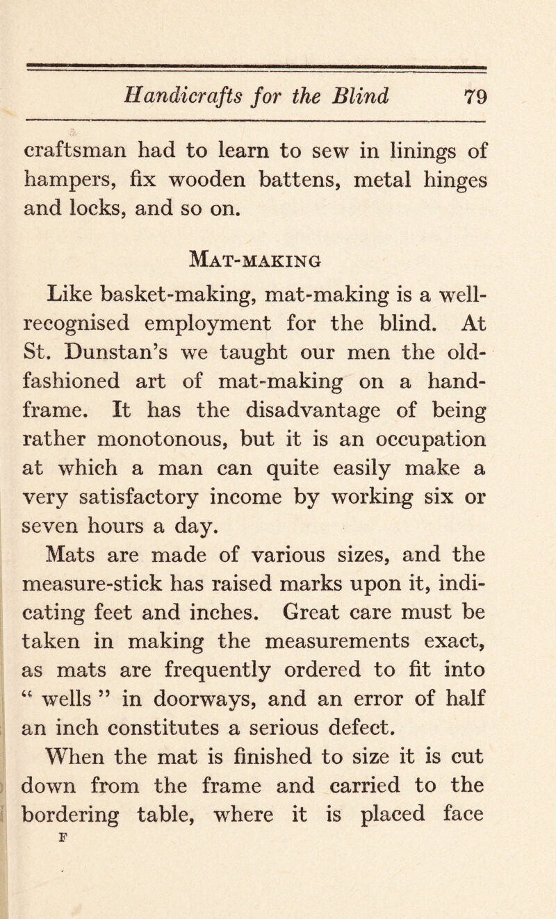 craftsman had to learn to sew in linings of hampers, fix wooden battens, metal hinges and locks, and so on. Mat-MAKING Like basket-making, mat-making is a well- recognised employment for the blind. At St. Dunstan’s we taught our men the old- fashioned art of mat-making on a hand- frame. It has the disadvantage of being rather monotonous, but it is an occupation at which a man can quite easily make a very satisfactory income by working six or seven hours a day. Mats are made of various sizes, and the measure-stick has raised marks upon it, indi¬ cating feet and inches. Great care must be taken in making the measurements exact, as mats are frequently ordered to fit into “ wells 55 in doorways, and an error of half an inch constitutes a serious defect. When the mat is finished to size it is cut down from the frame and carried to the bordering table, where it is placed face
