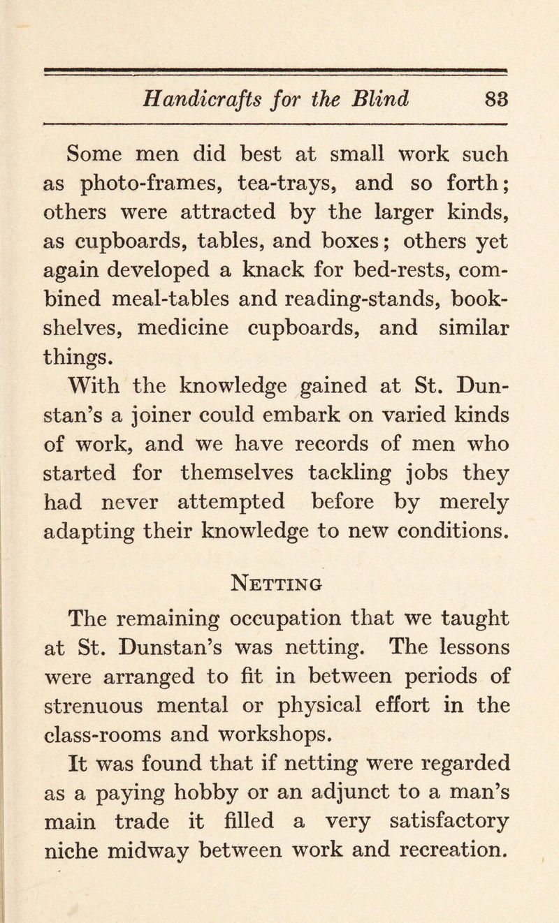 Some men did best at small work such as photo-frames, tea-trays, and so forth; others were attracted by the larger kinds, as cupboards, tables, and boxes; others yet again developed a knack for bed-rests, com¬ bined meal-tables and reading-stands, book¬ shelves, medicine cupboards, and similar things. With the knowledge gained at St. Dun- stan’s a joiner could embark on varied kinds of work, and we have records of men who started for themselves tackling jobs they had never attempted before by merely adapting their knowledge to new conditions. Netting The remaining occupation that we taught at St. Dunstan’s was netting. The lessons were arranged to fit in between periods of strenuous mental or physical effort in the class-rooms and workshops. It was found that if netting were regarded as a paying hobby or an adjunct to a man’s main trade it filled a very satisfactory niche midway between work and recreation.