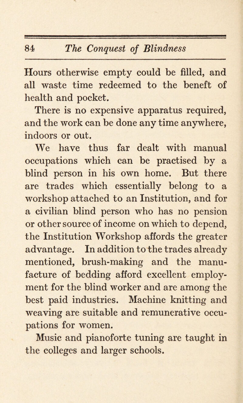 Hours otherwise empty could be filled, and all waste time redeemed to the beneft of health and pocket. There is no expensive apparatus required, and the work can be done any time anywhere, indoors or out. We have thus far dealt with manual occupations which can be practised by a blind person in his own home. But there are trades which essentially belong to a workshop attached to an Institution, and for a civilian blind person who has no pension or other source of income on which to depend, the Institution Workshop affords the greater advantage. In addition to the trades already mentioned, brush-making and the manu¬ facture of bedding afford excellent employ¬ ment for the blind worker and are among the best paid industries. Machine knitting and weaving are suitable and remunerative occu¬ pations for women. Music and pianoforte tuning are taught in the colleges and larger schools.