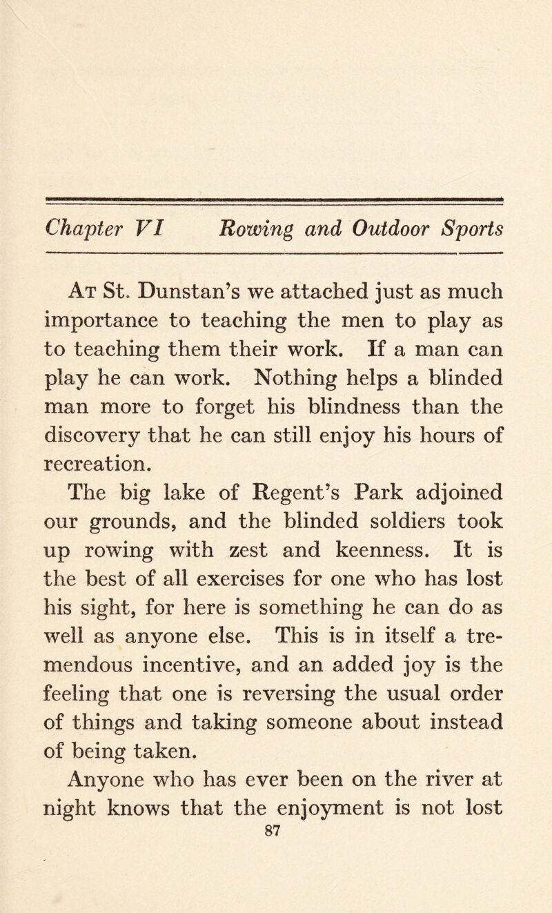 At St. Dunstan’s we attached just as much importance to teaching the men to play as to teaching them their work. If a man can play he can work. Nothing helps a blinded man more to forget his blindness than the discovery that he can still enjoy his hours of recreation. The big lake of Regent’s Park adjoined our grounds, and the blinded soldiers took up rowing with zest and keenness. It is the best of all exercises for one who has lost his sight, for here is something he can do as well as anyone else. This is in itself a tre¬ mendous incentive, and an added joy is the feeling that one is reversing the usual order of things and taking someone about instead of being taken. Anyone who has ever been on the river at night knows that the enjoyment is not lost