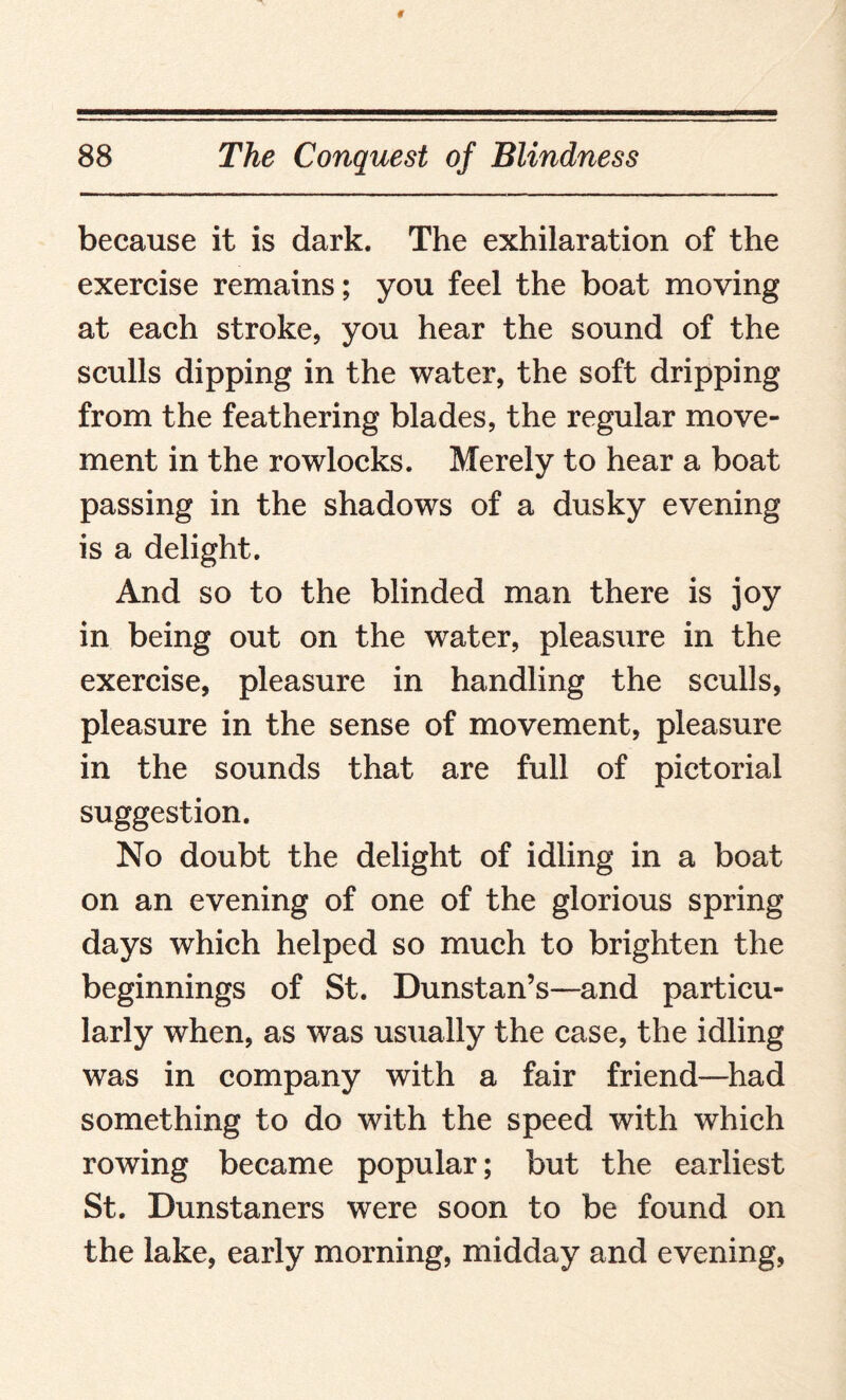 because it is dark. The exhilaration of the exercise remains; you feel the boat moving at each stroke, you hear the sound of the sculls dipping in the water, the soft dripping from the feathering blades, the regular move¬ ment in the rowlocks. Merely to hear a boat passing in the shadows of a dusky evening is a delight. And so to the blinded man there is joy in being out on the water, pleasure in the exercise, pleasure in handling the sculls, pleasure in the sense of movement, pleasure in the sounds that are full of pictorial suggestion. No doubt the delight of idling in a boat on an evening of one of the glorious spring days which helped so much to brighten the beginnings of St. Dunstan’s—and particu¬ larly when, as was usually the case, the idling was in company with a fair friend—had something to do with the speed with which rowing became popular; but the earliest St. Dunstaners were soon to be found on the lake, early morning, midday and evening,