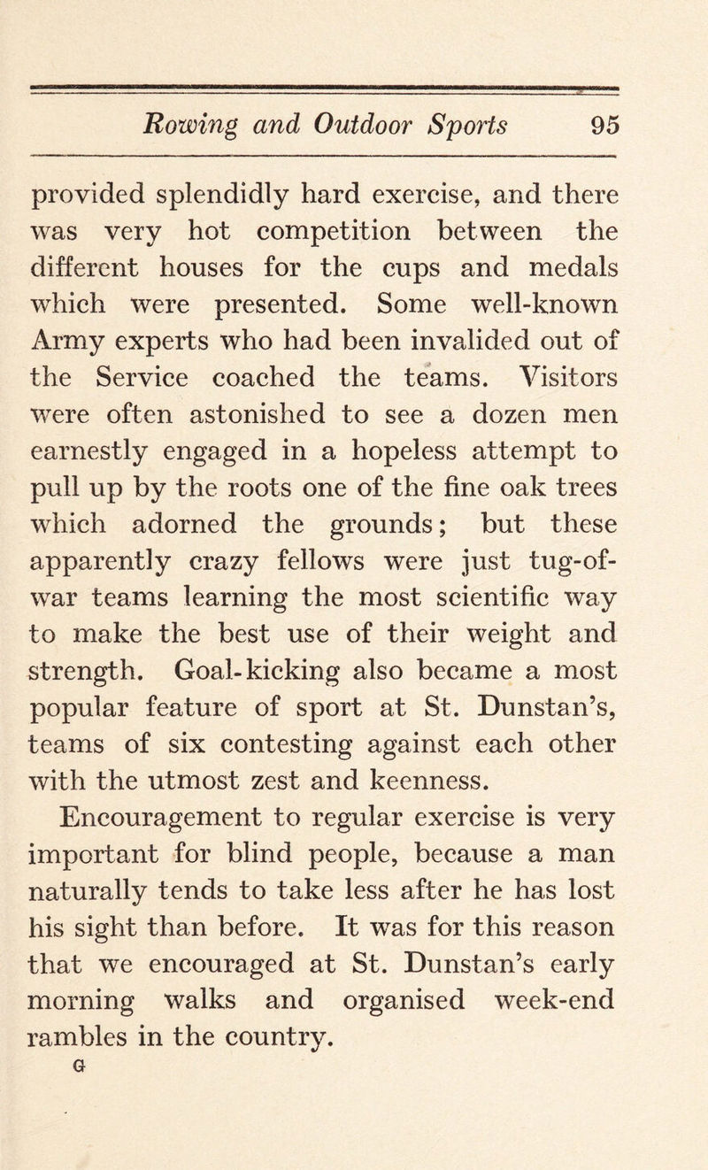 provided splendidly hard exercise, and there was very hot competition between the different houses for the cups and medals which were presented. Some well-known Army experts who had been invalided out of the Service coached the teams. Visitors were often astonished to see a dozen men earnestly engaged in a hopeless attempt to pull up by the roots one of the fine oak trees which adorned the grounds; but these apparently crazy fellows were just tug-of- war teams learning the most scientific way to make the best use of their weight and strength. Goal-kicking also became a most popular feature of sport at St. Dunstan’s, teams of six contesting against each other with the utmost zest and keenness. Encouragement to regular exercise is very important for blind people, because a man naturally tends to take less after he has lost his sight than before. It was for this reason that we encouraged at St. Dunstan’s early morning walks and organised week-end rambles in the country. G