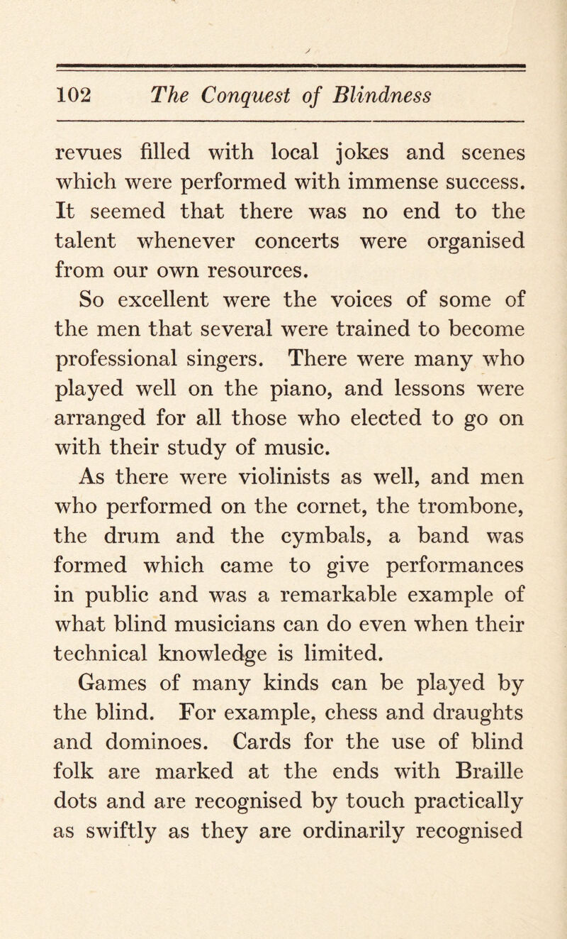 revues filled with local jokes and scenes which were performed with immense success. It seemed that there was no end to the talent whenever concerts were organised from our own resources. So excellent were the voices of some of the men that several were trained to become professional singers. There were many who played well on the piano, and lessons were arranged for all those who elected to go on with their study of music. As there were violinists as well, and men who performed on the cornet, the trombone, the drum and the cymbals, a band was formed which came to give performances in public and was a remarkable example of what blind musicians can do even when their technical knowledge is limited. Games of many kinds can be played by the blind. For example, chess and draughts and dominoes. Cards for the use of blind folk are marked at the ends with Braille dots and are recognised by touch practically as swiftly as they are ordinarily recognised