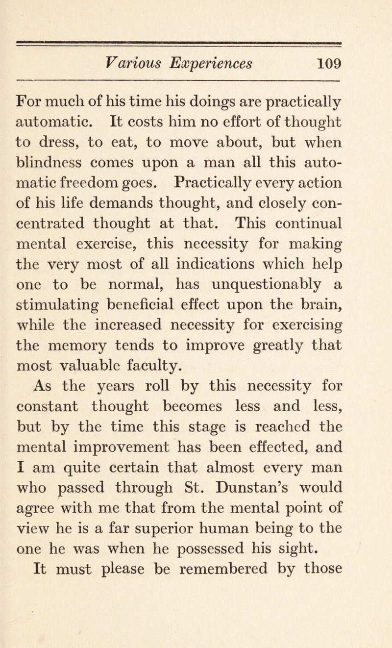 For much of his time his doings are practically automatic. It costs him no effort of thought to dress, to eat, to move about, but when blindness comes upon a man all this auto¬ matic freedom goes. Practically every action of his life demands thought, and closely con¬ centrated thought at that. This continual mental exercise, this necessity for making the very most of all indications which help one to be normal, has unquestionably a stimulating beneficial effect upon the brain, while the increased necessity for exercising the memory tends to improve greatly that most valuable faculty. As the years roll by this necessity for constant thought becomes less and less, but by the time this stage is reached the mental improvement has been effected, and I am quite certain that almost every man who passed through St. Dunstan’s would agree with me that from the mental point of view he is a far superior human being to the one he was when he possessed his sight. It must please be remembered by those