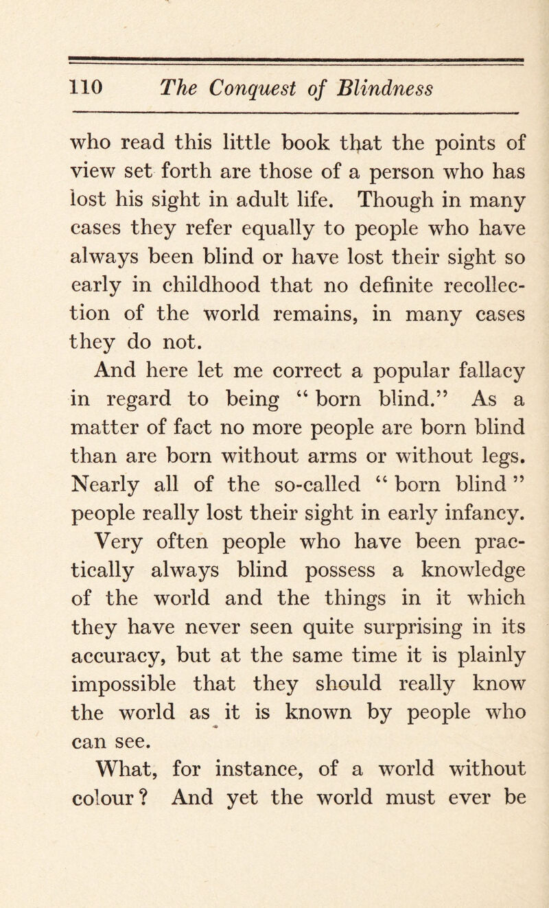 who read this little book that the points of view set forth are those of a person who has lost his sight in adult life. Though in many cases they refer equally to people who have always been blind or have lost their sight so early in childhood that no definite recollec¬ tion of the world remains, in many cases they do not. And here let me correct a popular fallacy in regard to being “ born blind.” As a matter of fact no more people are born blind than are born without arms or without legs. Nearly all of the so-called “ bom blind ” people really lost their sight in early infancy. Very often people who have been prac¬ tically always blind possess a knowledge of the world and the things in it which they have never seen quite surprising in its accuracy, but at the same time it is plainly impossible that they should really know the world as it is known by people who can see. What, for instance, of a world without colour? And yet the world must ever be