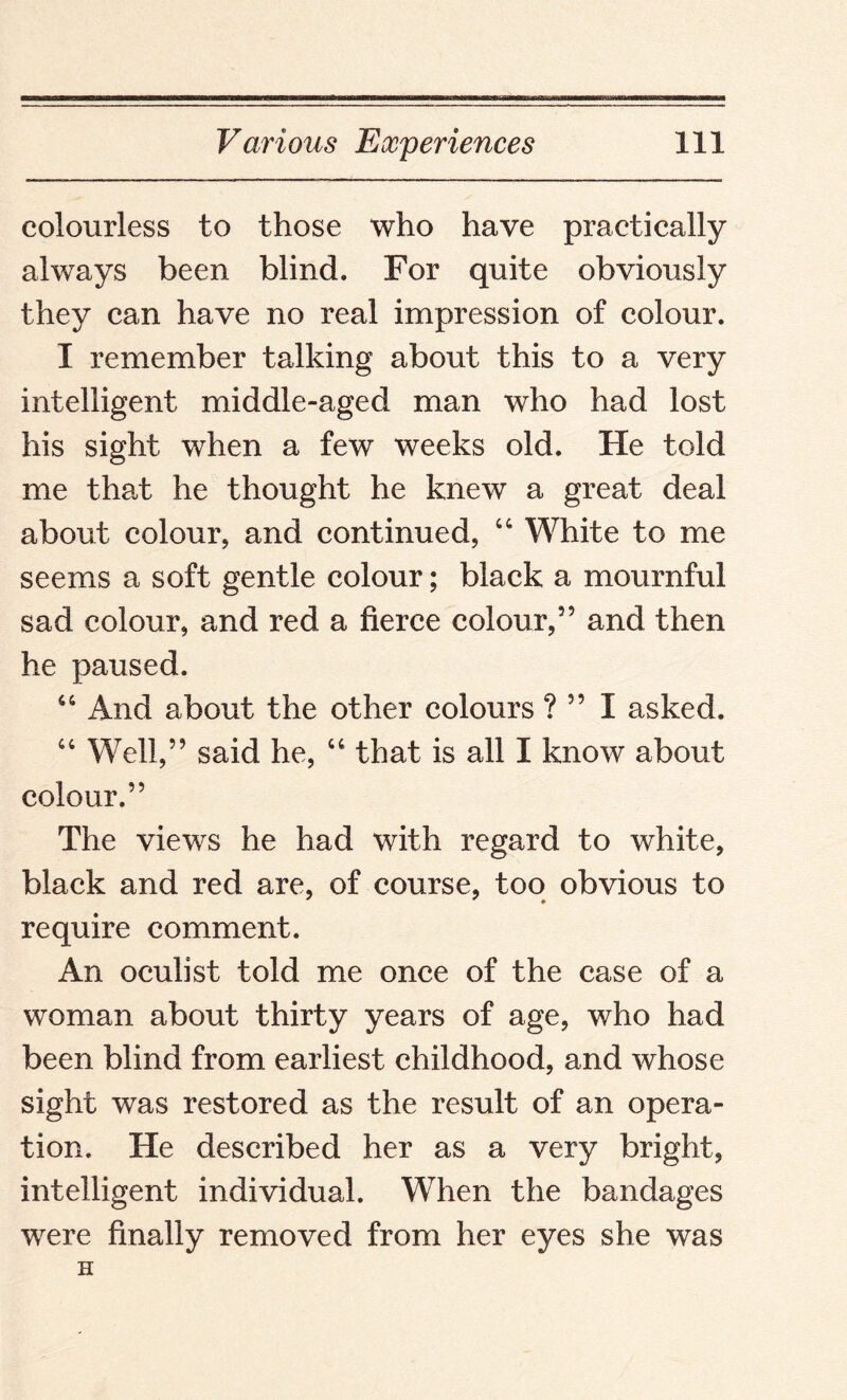 colourless to those who have practically always been blind. For quite obviously they can have no real impression of colour. I remember talking about this to a very intelligent middle-aged man who had lost his sight when a few weeks old. Fie told me that he thought he knew a great deal about colour, and continued, “ White to me seems a soft gentle colour; black a mournful sad colour, and red a fierce colour,” and then he paused. 66 And about the other colours ? ” I asked. “ Well,” said he, “ that is all I know about colour.” The views he had with regard to white, black and red are, of course, too obvious to require comment. An oculist told me once of the case of a woman about thirty years of age, who had been blind from earliest childhood, and whose sight was restored as the result of an opera¬ tion. He described her as a very bright, intelligent individual. When the bandages were finally removed from her eyes she was H