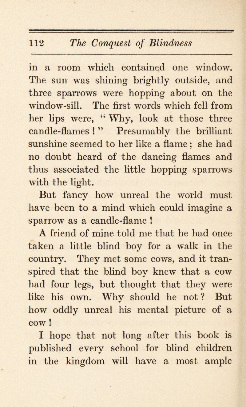 in a room which contained one window. The sun was shining brightly outside, and three sparrows were hopping about on the window-sill. The first words which fell from her lips were, “ Why, look at those three candle-flames ! ” Presumably the brilliant %/ sunshine seemed to her like a flame; she had no doubt heard of the dancing flames and thus associated the little hopping sparrows with the light. But fancy how unreal the world must have been to a mind which could imagine a sparrow as a candle-flame ! A friend of mine told me that he had once taken a little blind boy for a walk in the country. They met some cows, and it tran¬ spired that the blind boy knew that a cow had four legs, but thought that they were like his own. Why should he not ? But how oddly unreal his mental picture of a cow ! I hope that not long after this book is published every school for blind children in the kingdom will have a most ample