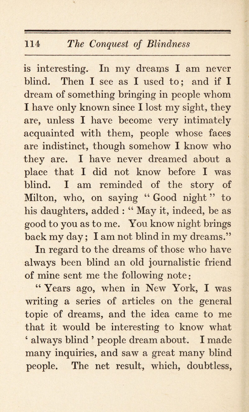 is interesting. In my dreams I am never blind. Then I see as I used to; and if I dream of something bringing in people whom I have only known since I lost my sight, they are, unless I have become very intimately acquainted with them, people whose faces are indistinct, though somehow I know who they are. I have never dreamed about a place that I did not know before I was blind. I am reminded of the story of Milton, who, on saying 66 Good night ” to his daughters, added : “ May it, indeed, be as good to you as to me. You know night brings back my day; I am not blind in my dreams.” In regard to the dreams of those who have always been blind an old journalistic friend of mine sent me the following note: “ Years ago, when in New York, I was writing a series of articles on the general topic of dreams, and the idea came to me that it would be interesting to know what c always blind 5 people dream about. I made many inquiries, and saw a great many blind people. The net result, which, doubtless,