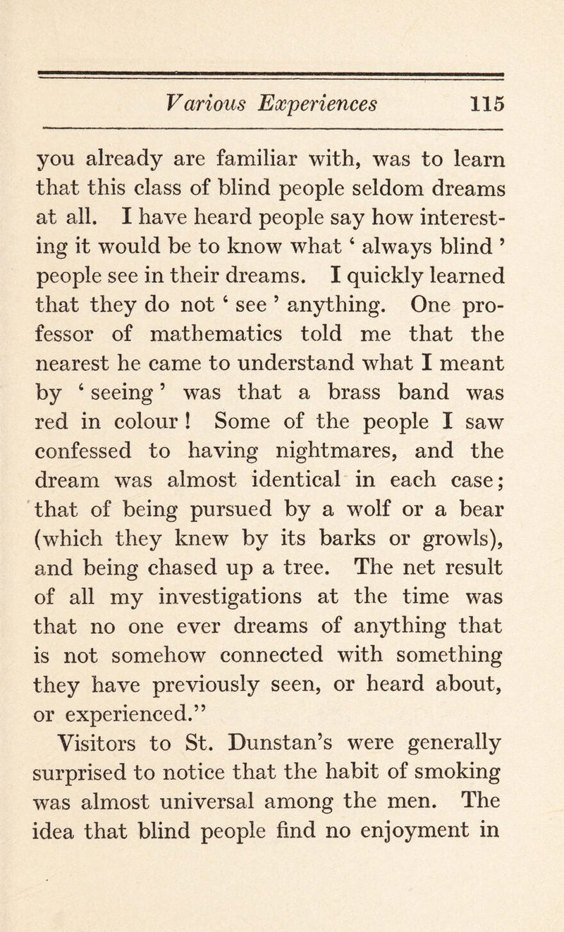 you already are familiar with, was to learn that this class of blind people seldom dreams at all. I have heard people say how interest¬ ing it would be to know what4 always blind 5 people see in their dreams. I quickly learned that they do not 4 see 5 anything. One pro¬ fessor of mathematics told me that the nearest he came to understand what I meant by 4 seeing5 was that a brass band was red in colour ! Some of the people I saw confessed to having nightmares, and the dream was almost identical in each case; that of being pursued by a wolf or a bear (which they knew by its barks or growls), and being chased up a tree. The net result of all my investigations at the time was that no one ever dreams of anything that is not somehow connected with something they have previously seen, or heard about, or experienced.” Visitors to St. Dunstan’s were generally surprised to notice that the habit of smoking was almost universal among the men. The idea that blind people find no enjoyment in