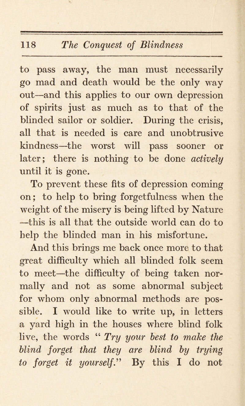 to pass away, the man must necessarily go mad and death would be the only way out—and this applies to our own depression of spirits just as much as to that of the blinded sailor or soldier. During the crisis, all that is needed is care and unobtrusive kindness—the worst will pass sooner or later; there is nothing to be done actively until it is gone. To prevent these fits of depression coming on; to help to bring forgetfulness when the weight of the misery is being lifted by Nature —this is all that the outside world can do to help the blinded man in his misfortune. And this brings me back once more to that great difficulty which all blinded folk seem to meet—the difficulty of being taken nor¬ mally and not as some abnormal subject for whom only abnormal methods are pos¬ sible. I would like to write up, in letters a yard high in the houses where blind folk live, the words “ Try your best to make the blind forget that they are blind by trying to forget it yourselfBy this I do not