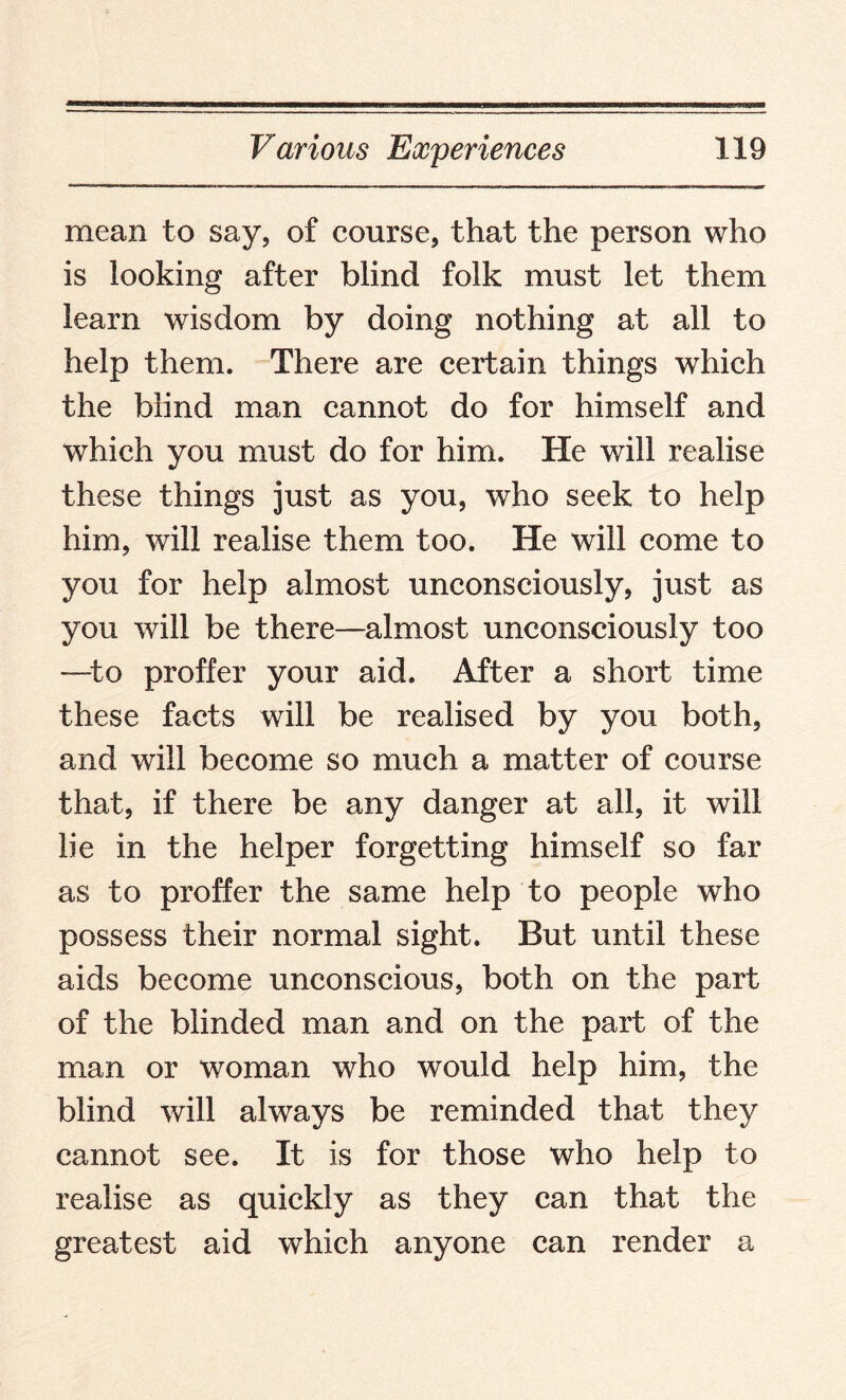mean to say, of course, that the person who is looking after blind folk must let them learn wisdom by doing nothing at all to help them. There are certain things which the blind man cannot do for himself and which you must do for him. He will realise these things just as you, who seek to help him, will realise them too. He will come to you for help almost unconsciously, just as you will be there—almost unconsciously too —to proffer your aid. After a short time these facts will be realised by you both, and will become so much a matter of course that, if there be any danger at all, it will lie in the helper forgetting himself so far as to proffer the same help to people who possess their normal sight. But until these aids become unconscious, both on the part of the blinded man and on the part of the man or woman who would help him, the blind will always be reminded that they cannot see. It is for those who help to realise as quickly as they can that the greatest aid which anyone can render a