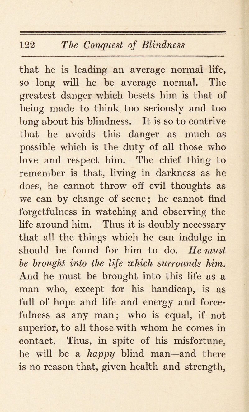 that he is leading an average normal life, so long will he be average normal. The greatest danger which besets him is that of being made to think too seriously and too long about his blindness. It is so to contrive that he avoids this danger as much as possible which is the duty of all those who love and respect him. The chief thing to remember is that, living in darkness as he does, he cannot throw off evil thoughts as we can by change of scene; he cannot find forgetfulness in watching and observing the life around him. Thus it is doubly necessary that all the things which he can indulge in should be found for him to do. He must he brought into the life which surrounds him. And he must be brought into this life as a man who, except for his handicap, is as full of hope and life and energy and force¬ fulness as any man; who is equal, if not superior, to all those with whom he comes in contact. Thus, in spite of his misfortune, he will be a happy blind man—and there is no reason that, given health and strength,