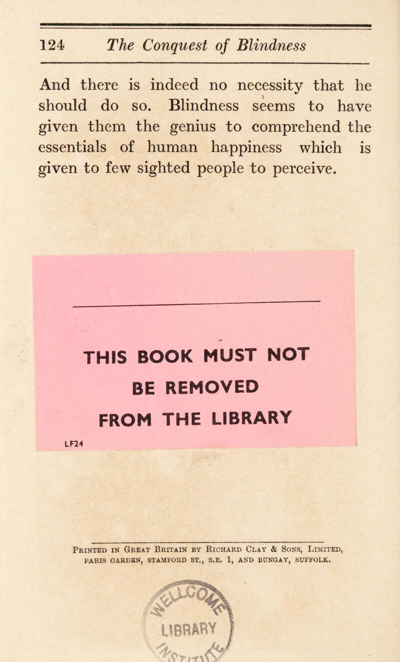 And there is indeed no necessity that he should do so. Blindness seems to have given them the genius to comprehend the essentials of human happiness which is given to few sighted people to perceive. THIS BOOK MUST NOT BE REMOVED FROM THE LIBRARY LF24 Printed in Great Britain by Bichard Clay & Sons, Limited, PARIS GARDEN, STAMFORD ST., S.E. 1, AND BUNGAY, SUFFOLK.