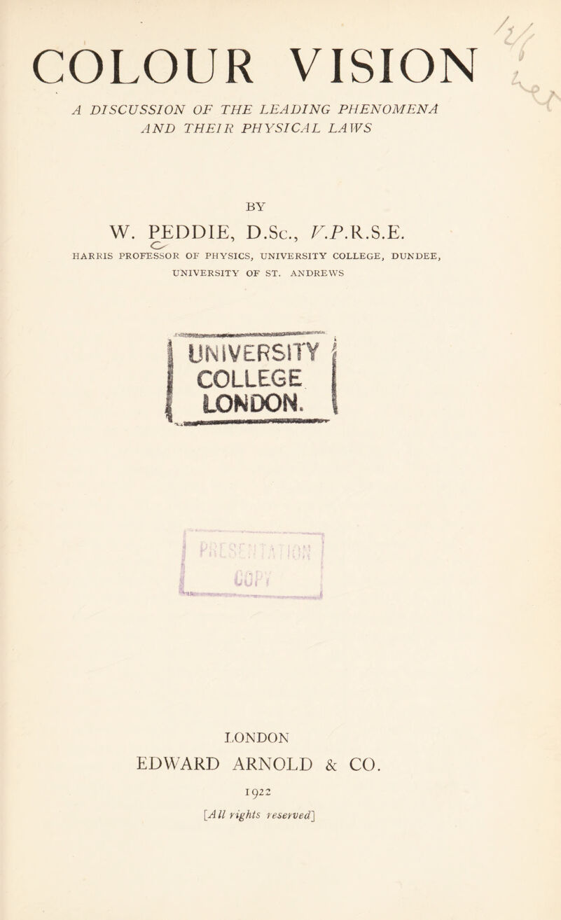 A DISCUSSION OF THE LEADING PHENOMENA AND THEIR PHYSICAL LAWS BY W. PEDDIE, D.Sc., V.P.R.S.E. o HARRIS PROFESSOR OF PHYSICS, UNIVERSITY COLLEGE, DUNDEE, UNIVERSITY OF ST. ANDREWS ! UNIVERSITY | COLLEGE i LONDON. I -•r. LONDON EDWARD ARNOLD & CO. 1922 [All rights reserved]