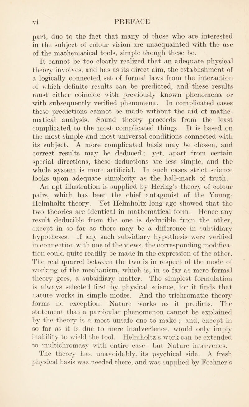 part, due to the fact that many of those who are interested in the subject of colour vision are unacquainted with the use of the mathematical tools, simple though these be. It cannot be too clearly realized that an adequate physical theory involves, and has as its direct aim, the establishment of a logically connected set of formal laws from the interaction of which definite results can be predicted, and these results must either coincide with previously known phenomena or with subsequently verified phenomena. In complicated cases these predictions cannot be made without the aid of mathe¬ matical analysis. Sound theory proceeds from the least complicated to the most complicated things. It is based on the most simple and most universal conditions connected with its subject. A more complicated basis may be chosen, and correct results may be deduced ; yet, apart from certain special directions, these deductions are less simple, and the whole system is more artificial. In such cases strict science looks upon adequate simplicity as the hall-mark of truth. An apt illustration is supplied by Hering’s theory of colour pairs, which has been the chief antagonist of the Young - Helmholtz theory. Yet Helmholtz long ago showed that the two theories are identical in mathematical form. Hence any result deducible from the one is deducible from the other, except in so far as there may be a difference in subsidiary hypotheses. If any such subsidiary hypothesis were verified in connection with one of the views, the corresponding modifica¬ tion could quite readily be made in the expression of the other. The real quarrel between the two is in respect of the mode of working of the mechanism, which is, in so far as mere formal theory goes, a subsidiary matter. The simplest formulation is always selected first by physical science, for it finds that nature works in simple modes. And the trichromatic theory forms no exception. Nature works as it predicts. The statement that a particular phenomenon cannot be explained by the theory is a most unsafe one to make ; and, except in so far as it is due to mere inadvertence, would only imply inability to wield the tool. Helmholtz’s work can be extended to multichromasy with entire ease ; but Nature intervenes. The theory has, unavoidably, its psychical side. A fresh physical basis was needed there, and was supplied by Fechners