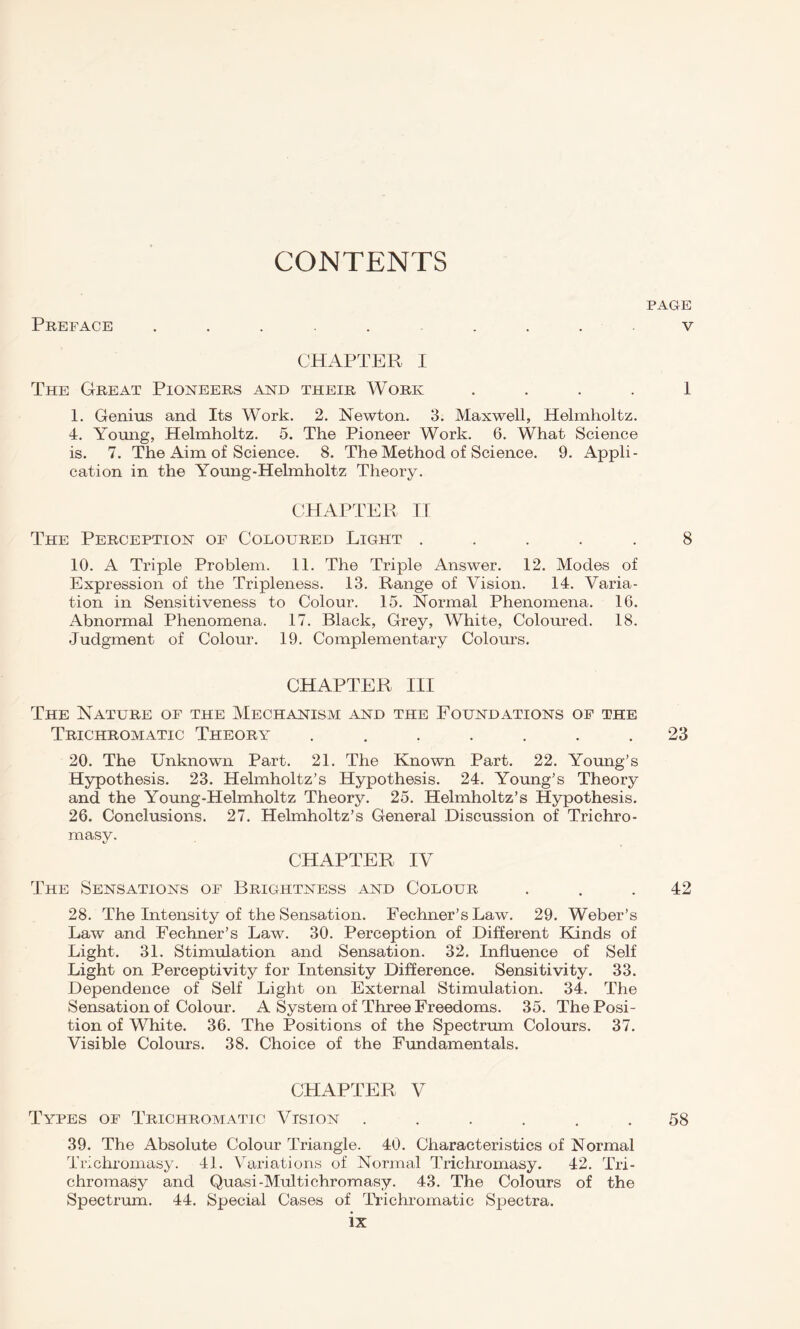 CONTENTS PAGE V Preface CHAPTER I The Great Pioneers and their Work 1 1. Genius and Its Work. 2. Newton. 3. Maxwell, Helmholtz. 4. Yomig, Helmholtz. 5. The Pioneer Work. 6. What Science is. 7. The Aim of Science. 8. The Method of Science. 9. Appli¬ cation in the Young-Helmholtz Theory. CHAPTER II The Perception of Coloured Light ..... 8 10. A Triple Problem. 11. The Triple Answer. 12. Modes of Expression of the Tripleness. 13. Range of Vision. 14. Varia¬ tion in Sensitiveness to Colour. 15. Normal Phenomena. 16. Abnormal Phenomena. 17. Black, Grey, White, Coloured. 18. Judgment of Colour. 19. Complementary Colours. CHAPTER III The Nature of the Mechanism and the Foundations of the Trichromatic Theor\t ....... 23 20. The Unknown Part. 21. The Known Part. 22. Young’s Hypothesis. 23. Helmholtz’s Hypothesis. 24. Young’s Theory and the Young-Helmholtz Theory. 25. Helmholtz’s Hypothesis. 26. Conclusions. 27. Helmholtz’s General Discussion of Trichro- masy. CHAPTER IV The Sensations of Brightness and Colour ... 42 28. The Intensity of the Sensation. Fechner’s Law. 29. Weber’s Law and Fechner’s Law. 30. Perception of Different Kinds of Light. 31. Stimulation and Sensation. 32. Influence of Self Light on Perceptivity for Intensity Difference. Sensitivity. 33. Dependence of Self Light on External Stimulation. 34. The Sensation of Colour. A System of Three Freedoms. 35. The Posi¬ tion of White. 36. The Positions of the Spectrum Colours. 37. Visible Colours. 38. Choice of the Fundamentals. CHAPTER V Types of Trichromatic Vision ...... 58 39. The Absolute Colour Triangle. 40. Characteristics of Normal Trichromasy. 41. Variations of Normal Trichromasy. 42. Tri- chromasy and Quasi-Multichromasy. 43. The Colours of the Spectrum. 44. Special Cases of Trichromatic Spectra.