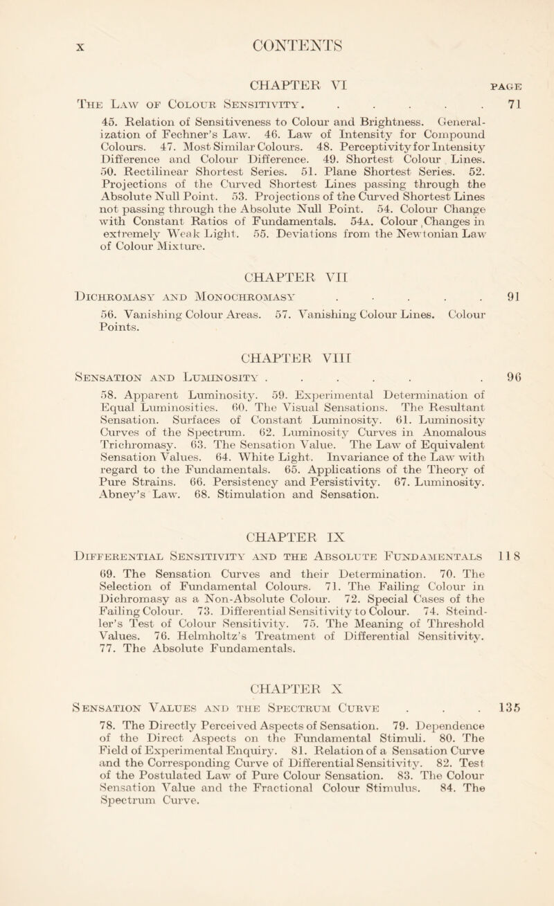 CHAPTER VI page The Law of Colour Sensitivity. . . . . .71 45. Relation of Sensitiveness to Colour and Brightness. General¬ ization of Fechner’s Law. 46. Law of Intensity for Compound Colours. 47. Most Similar Colours. 48. Perceptivity for Intensity Difference and Colour Difference. 49. Shortest Colour Lines. 50. Rectilinear Shortest Series. 51. Plane Shortest Series. 52. Projections of the Curved Shortest Lines passing through the Absolute Null Point. 53. Projections of the Curved Shortest Lines not passing through the Absolute Null Point. 54. Colour Change with Constant Ratios of Fundamentals. 54a. Colour , Changes in extremely Weak Light. 55. Deviations from the Newtonian Law of Colour Mixture. CHAPTER VII Dichromasy and Monochromasy . . . . .91 56. Vanishing Colour Areas. 57. Vanishing Colour Lines. Colour Points. CHAPTER VIII Sensation and Luminosity ..... .96 58. Apparent Luminosity. 59. Experimental Determination of Equal Luminosities. 60. The Visual Sensations. The Resultant Sensation. Surfaces of Constant Luminosity. 61. Luminosity Curves of the Spectrum. 62. Luminosity Curves in Anomalous Trichromasy. 63. The Sensation Value. The Law of Equivalent Sensation Values. 64. White Light. Invariance of the Law with regard to the Fundamentals. 65. Applications of the Theory of Pure Strains. 66. Persistency and Persistivity. 67. Luminosity. Abney’s Law. 68. Stimulation and Sensation. CHAPTER IX Differential Sensitivity and the Absolute Fundamentals 118 69. The Sensation Curves and their Determination. 70. The Selection of Fundamental Colours. 71. The Failing Colour in Dichromasy as a Non-Absolute Colour. 72. Special Cases of the Failing Colour. 73. Differential Sensitivity to Colour. 74. Steind- ler’s Test of Colour Sensitivity. 75. The Meaning of Threshold Values. 76. Helmholtz’s Treatment of Differential Sensitivity. 77. The Absolute Fundamentals. CHAPTER X Sensation Values and the Spectrum Curve . . .135 78. The Directly Perceived Aspects of Sensation. 79. Dependence of the Direct Aspects on the Fundamental Stimuli. 80. The Field of Experimental Enquiry. 81. Relation of a Sensation Curve and the Corresponding Curve of Differential Sensitivity. 82. Tesl of the Postulated Law of Pure Colour Sensation. 83. The Colour Sensation Value and the Fractional Colour Stimulus. 84. The Spectrum Curve.