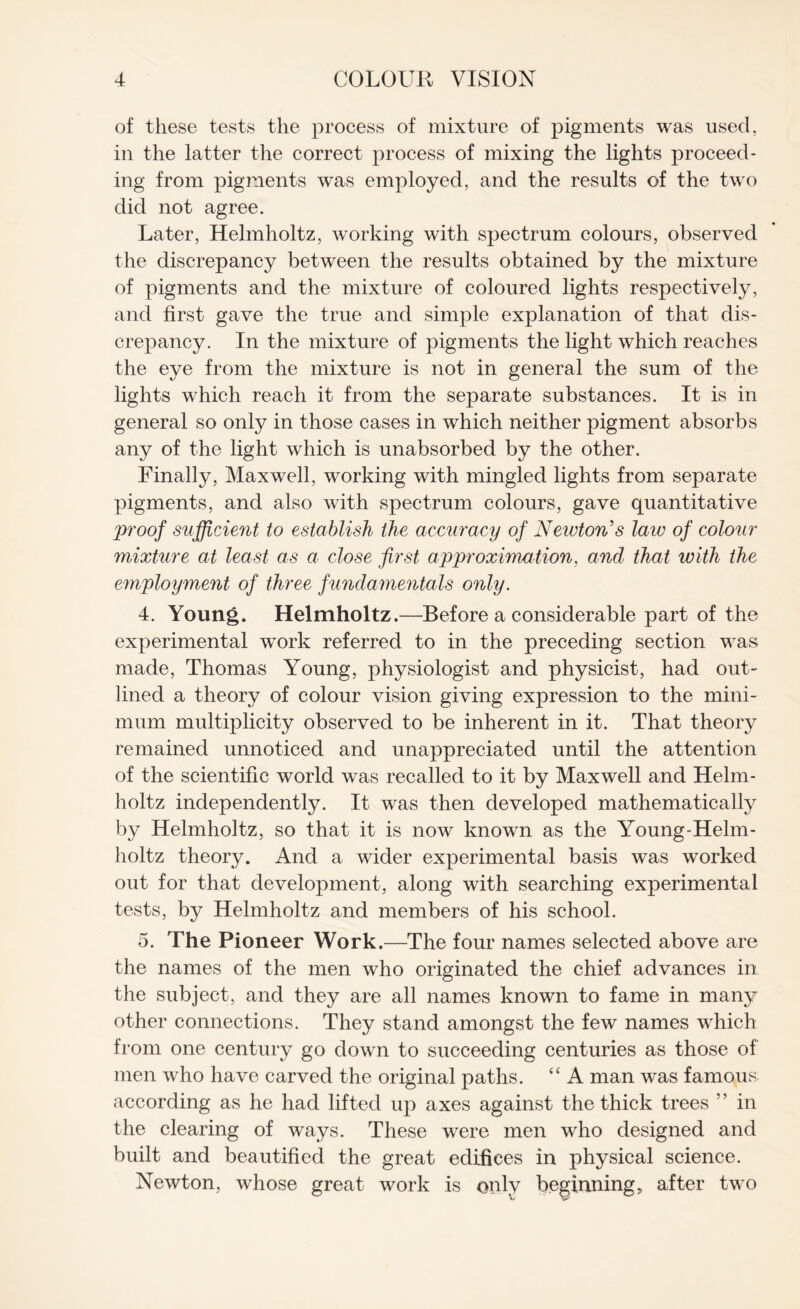 of these tests the process of mixture of pigments was used, in the latter the correct process of mixing the lights proceed¬ ing from pigments was employed, and the results of the two did not agree. Later, Helmholtz, working with spectrum colours, observed the discrepancy between the results obtained by the mixture of pigments and the mixture of coloured lights respectively, and first gave the true and simple explanation of that dis¬ crepancy. In the mixture of pigments the light which reaches the eye from the mixture is not in general the sum of the lights which reach it from the separate substances. It is in general so only in those cases in which neither pigment absorbs any of the light which is unabsorbed by the other. Finally, Maxwell, working with mingled lights from separate pigments, and also with spectrum colours, gave quantitative proof sufficient to establish the accuracy of Neivton’s law of colour mixture at least as a close first approximation, and that with the employment of three fundamentals only. 4. Young. Helmholtz.—Before a considerable part of the experimental work referred to in the preceding section was made, Thomas Young, physiologist and physicist, had out¬ lined a theory of colour vision giving expression to the mini¬ mum multiplicity observed to be inherent in it. That theory remained unnoticed and unappreciated until the attention of the scientific world was recalled to it by Maxwell and Helm¬ holtz independently. It was then developed mathematically by Helmholtz, so that it is now known as the Young-Helm- holtz theory. And a wider experimental basis was worked out for that development, along with searching experimental tests, by Helmholtz and members of his school. 5. The Pioneer Work.—The four names selected above are the names of the men who originated the chief advances in the subject, and they are all names known to fame in man3r other connections. They stand amongst the few names which from one century go down to succeeding centuries as those of men who have carved the original paths. “ A man was famous according as he had lifted up axes against the thick trees ” in the clearing of ways. These were men who designed and built and beautified the great edifices in physical science. Newton, whose great work is only beginning, after two