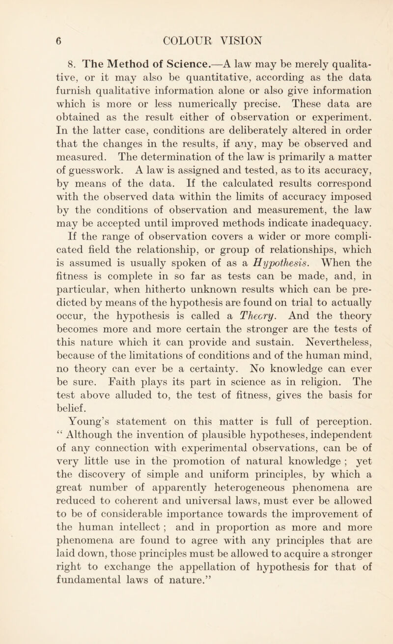 8. The Method of Science.—A law may be merely qualita¬ tive, or it may also be quantitative, according as the data furnish qualitative information alone or also give information which is more or less numerically precise. These data are obtained as the result either of observation or experiment. In the latter case, conditions are deliberately altered in order that the changes in the results, if any, may be observed and measured. The determination of the law is primarily a matter of guesswork. A law is assigned and tested, as to its accuracy, by means of the data. If the calculated results correspond with the observed data within the limits of accuracy imposed by the conditions of observation and measurement, the law may be accepted until improved methods indicate inadequacy. If the range of observation covers a wider or more compli¬ cated field the relationship, or group of relationships, which is assumed is usually spoken of as a Hypothesis. When the fitness is complete in so far as tests can be made, and, in particular, when hitherto unknown results which can be pre¬ dicted by means of the hypothesis are found on trial to actually occur, the hypothesis is called a Theory. And the theory becomes more and more certain the stronger are the tests of this nature which it can provide and sustain. Nevertheless, because of the limitations of conditions and of the human mind, no theory can ever be a certainty. No knowledge can ever be sure. Faith plays its part in science as in religion. The test above alluded to, the test of fitness, gives the basis for belief. Young’s statement on this matter is full of perception. “ Although the invention of plausible hypotheses, independent of any connection with experimental observations, can be of very little use in the promotion of natural knowledge ; yet the discovery of simple and uniform principles, by which a great number of apparently heterogeneous phenomena are reduced to coherent and universal laws, must ever be allowed to be of considerable importance towards the improvement of the human intellect ; and in proportion as more and more phenomena are found to agree with any principles that are laid down, those principles must be allowed to acquire a stronger right to exchange the appellation of hypothesis for that of fundamental laws of nature.”