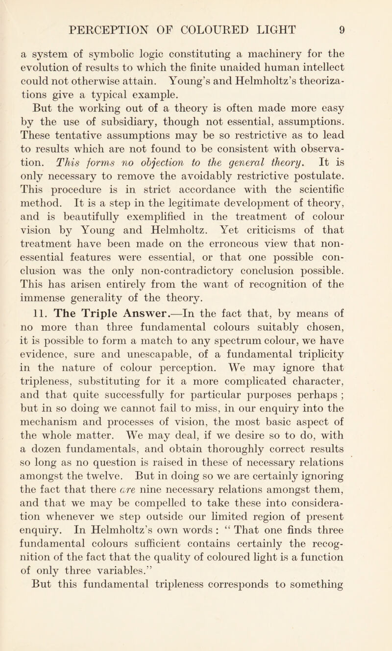 a system of symbolic logic constituting a machinery for the evolution of results to which the finite unaided human intellect could not otherwise attain. Young’s and Helmholtz’s theoriza¬ tions give a typical example. But the working out of a theory is often made more easy by the use of subsidiary, though not essential, assumptions. These tentative assumptions may be so restrictive as to lead to results which are not found to be consistent with observa¬ tion. This forms no objection to the general theory. It is only necessary to remove the avoidably restrictive postulate. This procedure is in strict accordance with the scientific method. It is a step in the legitimate development of theory, and is beautifully exemplified in the treatment of colour vision by Young and Helmholtz. Yet criticisms of that treatment have been made on the erroneous view that non- essential features were essential, or that one possible con¬ clusion was the only non-contradictory conclusion possible. This has arisen entirely from the want of recognition of the immense generality of the theory. 11. The Triple Answer .—In the fact that, by means of no more than three fundamental colours suitably chosen, it is possible to form a match to any spectrum colour, we have evidence, sure and unescapable, of a fundamental triplicity in the nature of colour perception. We may ignore that tripleness, substituting for it a more complicated character, and that quite successfully for particular purposes perhaps ; but in so doing we cannot fail to miss, in our enquiry into the mechanism and processes of vision, the most basic aspect of the whole matter. We may deal, if we desire so to do, with a dozen fundamentals, and obtain thoroughly correct results so long as no question is raised in these of necessary relations amongst the twelve. But in doing so we are certainly ignoring the fact that there are nine necessary relations amongst them, and that we may be compelled to take these into considera¬ tion whenever we step outside our limited region of present enquiry. In Helmholtz’s own words : “ That one finds three fundamental colours sufficient contains certainly the recog¬ nition of the fact that the quality of coloured light is a function of only three variables.” But this fundamental tripleness corresponds to something