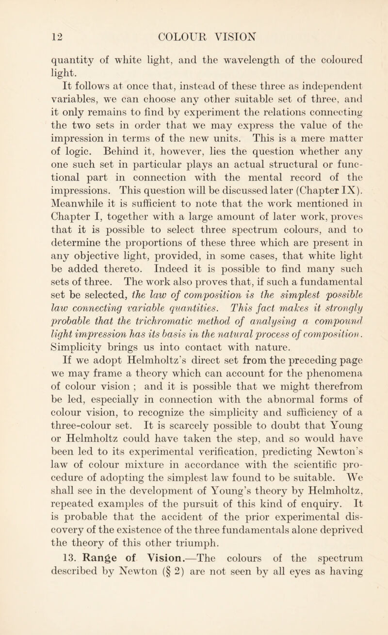 quantity of white light, and the wavelength of the coloured light. It follows at once that, instead of these three as independent variables, we can choose any other suitable set of three, and it only remains to find by experiment the relations connecting the two sets in order that we may express the value of the impression in terms of the new units. This is a mere matter of logic. Behind it, however, lies the question whether any one such set in particular plays an actual structural or func¬ tional part in connection with the mental record of the impressions. This question will be discussed later (Chapter IX). Meanwhile it is sufficient to note that the work mentioned in Chapter I, together with a large amount of later work, proves that it is possible to select three spectrum colours, and to determine the proportions of these three which are present in any objective light, provided, in some cases, that white light be added thereto. Indeed it is possible to find many such sets of three. The work also proves that, if such a fundamental set be selected, the law of composition is the simplest possible law connecting variable quantities. This fact makes it strongly probable that the trichromatic method of analysing a compound light impression has its basis in the natural process of composition. Simplicity brings us into contact with nature. If w^e adopt Helmholtz's direct set from the preceding page we may frame a theory which can account for the phenomena of colour vision ; and it is possible that we might therefrom be led, especially in connection with the abnormal forms of colour vision, to recognize the simplicity and sufficiency of a three-colour set. It is scarcely possible to doubt that Young or Helmholtz could have taken the step, and so wrould have been led to its experimental verification, predicting Newton's law of colour mixture in accordance with the scientific pro¬ cedure of adopting the simplest law found to be suitable. We shall see in the development of Young’s theory by Helmholtz, repeated examples of the pursuit of this kind of enquiry. It is probable that the accident of the prior experimental dis¬ covery of the existence of the three fundamentals alone deprived the theory of this other triumph. 13. Range of Vision.—The colours of the spectrum described by Newton (§ 2) are not seen by all eyes as having