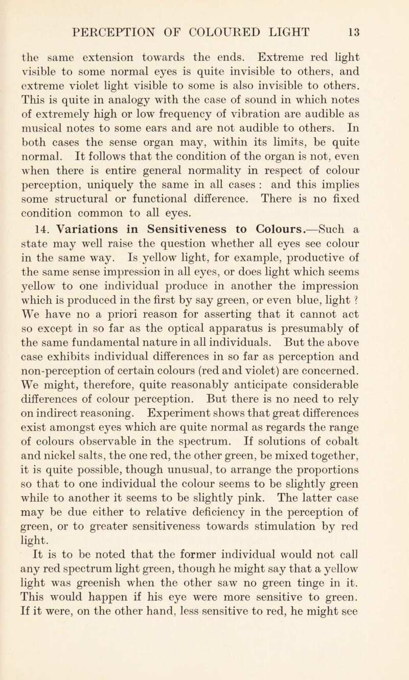 the same extension towards the ends. Extreme red light visible to some normal eyes is quite invisible to others, and extreme violet light visible to some is also invisible to others. This is quite in analogy with the case of sound in which notes of extremely high or low frequency of vibration are audible as musical notes to some ears and are not audible to others. In both cases the sense organ may, within its limits, be quite normal. It follows that the condition of the organ is not, even when there is entire general normality in respect of colour perception, uniquely the same in all cases : and this implies some structural or functional difference. There is no fixed condition common to all eyes. 14. Variations in Sensitiveness to Colours.—Such a state may well raise the question whether all eyes see colour in the same way. Is yellow light, for example, productive of the same sense impression in all eyes, or does light which seems yellow to one individual produce in another the impression which is produced in the first by say green, or even blue, light ? We have no a priori reason for asserting that it cannot act so except in so far as the optical apparatus is presumably of the same fundamental nature in all individuals. But the above case exhibits individual differences in so far as perception and non-perception of certain colours (red and violet) are concerned. We might, therefore, quite reasonably anticipate considerable differences of colour perception. But there is no need to rely on indirect reasoning. Experiment shows that great differences exist amongst eyes which are quite normal as regards the range of colours observable in the spectrum. If solutions of cobalt and nickel salts, the one red, the other green, be mixed together, it is quite possible, though unusual, to arrange the proportions so that to one individual the colour seems to be slightly green while to another it seems to be slightly pink. The latter case may be due either to relative deficiency in the perception of green, or to greater sensitiveness towards stimulation by red light. It is to be noted that the former individual would not call any red spectrum light green, though he might say that a yellow light was greenish when the other saw no green tinge in it. This would happen if his eye were more sensitive to green. If it were, on the other hand, less sensitive to red, he might see