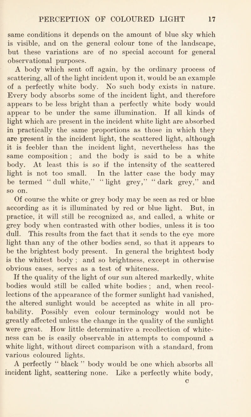 same conditions it depends on the amount of blue sky which is visible, and on the general colour tone of the landscape, but these variations are of no special account for general observational purposes. A body which sent off again, by the ordinary process of scattering, all of the light incident upon it, would be an example of a perfectly white body. No such body exists in nature. Every body absorbs some of the incident light, and therefore appears to be less bright than a perfectly white body would appear to be under the same illumination. If all kinds of light which are present in the incident white light are absorbed in practically the same proportions as those in which they are present in the incident light, the scattered light, although it is feebler than the incident light, nevertheless has the same composition ; and the body is said to be a white body. At least this is so if the intensity of the scattered light is not too small. In the latter case the body may be termed “ dull white,” “ light grey,” “ dark grey,” and so on. Of course the white or grey body may be seen as red or blue according as it is illuminated by red or blue light. But, in practice, it will still be recognized as, and called, a white or grey body when contrasted with other bodies, unless it is too dull. This results from the fact that it sends to the eye more light than any of the other bodies send, so that it appears to be the brightest body present. In general the brightest body is the whitest body ; and so brightness, except in otherwise obvious cases, serves as a test of whiteness. If the quality of the light of our sun altered markedly, white bodies would still be called white bodies ; and, when recol¬ lections of the appearance of the former sunlight had vanished, the altered sunlight would be accepted as white in all pro¬ bability. Possibly even colour terminology would not be greatly affected unless the change in the quality of the sunlight were great. How little determinative a recollection of white¬ ness can be is easily observable in attempts to compound a white light, without direct comparison with a standard, from various coloured lights. A perfectly “ black ” body would be one which absorbs all incident light, scattering none. Like a perfectly white body, c