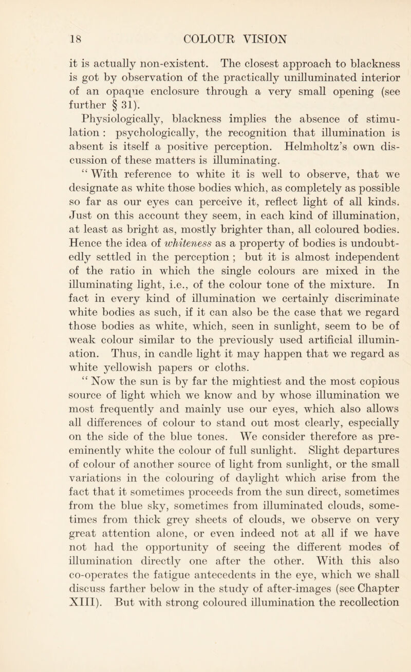 it is actually non-existent. The closest approach to blackness is got by observation of the practically unilluminated interior of an opaque enclosure through a very small opening (see further § 31). Physiologically, blackness implies the absence of stimu¬ lation : psychologically, the recognition that illumination is absent is itself a positive perception. Helmholtz’s own dis¬ cussion of these matters is illuminating. “ With reference to white it is well to observe, that we designate as white those bodies which, as completely as possible so far as our eyes can perceive it, reflect light of all kinds. Just on this account they seem, in each kind of illumination, at least as bright as, mostly brighter than, all coloured bodies. Hence the idea of whiteness as a property of bodies is undoubt¬ edly settled in the perception ; but it is almost independent of the ratio in which the single colours are mixed in the illuminating light, i.e., of the colour tone of the mixture. In fact in every kind of illumination we certainly discriminate white bodies as such, if it can also be the case that we regard those bodies as white, which, seen in sunlight, seem to be of weak colour similar to the previously used artificial illumin¬ ation. Thus, in candle light it may happen that we regard as white yellowish papers or cloths. “ Now the sun is by far the mightiest and the most copious source of light which we know and by whose illumination we most frequently and mainly use our eyes, which also allows all differences of colour to stand out most clearly, especially on the side of the blue tones. We consider therefore as pre¬ eminently white the colour of full sunlight. Slight departures of colour of another source of light from sunlight, or the small variations in the colouring of daylight which arise from the fact that it sometimes proceeds from the sun direct, sometimes from the blue sky, sometimes from illuminated clouds, some¬ times from thick grey sheets of clouds, we observe on very great attention alone, or even indeed not at all if we have not had the opportunity of seeing the different modes of illumination directly one after the other. With this also co-operates the fatigue antecedents in the eye, which we shall discuss farther below in the study of after-images (see Chapter XIII). But with strong coloured illumination the recollection