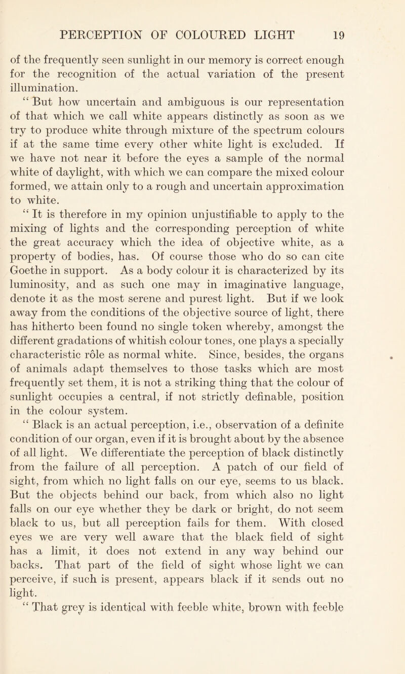 of the frequently seen sunlight in our memory is correct enough for the recognition of the actual variation of the present illumination. “ But how uncertain and ambiguous is our representation of that which we call white appears distinctly as soon as we try to produce white through mixture of the spectrum colours if at the same time every other white light is excluded. If we have not near it before the eyes a sample of the normal white of daylight, with which we can compare the mixed colour formed, we attain only to a rough and uncertain approximation to white. “It is therefore in my opinion unjustifiable to apply to the mixing of lights and the corresponding perception of white the great accuracy which the idea of objective white, as a property of bodies, has. Of course those who do so can cite Goethe in support. As a body colour it is characterized by its luminosity, and as such one may in imaginative language, denote it as the most serene and purest light. But if we look away from the conditions of the objective source of light, there has hitherto been found no single token whereby, amongst the different gradations of whitish colour tones, one plays a specially characteristic role as normal white. Since, besides, the organs of animals adapt themselves to those tasks which are most frequently set them, it is not a striking thing that the colour of sunlight occupies a central, if not strictly definable, position in the colour system. “ Black is an actual perception, i.e., observation of a definite condition of our organ, even if it is brought about by the absence of all light. We differentiate the perception of black distinctly from the failure of all perception. A patch of our field of sight, from which no light falls on our eye, seems to us black. But the objects behind our back, from which also no light falls on our eye whether they be dark or bright, do not seem black to us, but all perception fails for them. With closed eyes we are very well aware that the black field of sight has a limit, it does not extend in any way behind our backs. That part of the field of sight whose light we can perceive, if such is present, appears black if it sends out no light. “ That grey is identical with feeble white, brown with feeble