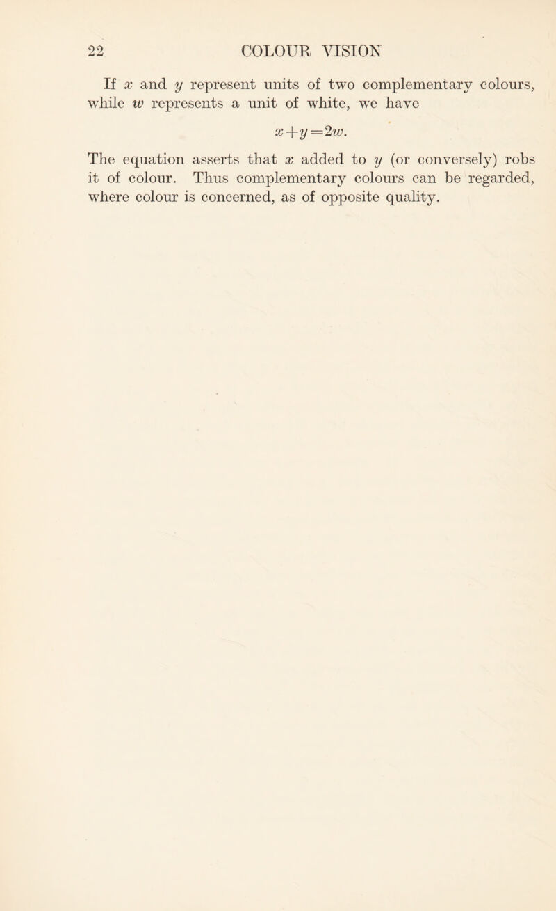 If x and y represent units of two complementary colours, while w represents a unit of white, we have x-\-y =2w. The equation asserts that x added to y (or conversely) robs it of colour. Thus complementary colours can be regarded, where colour is concerned, as of opposite quality.