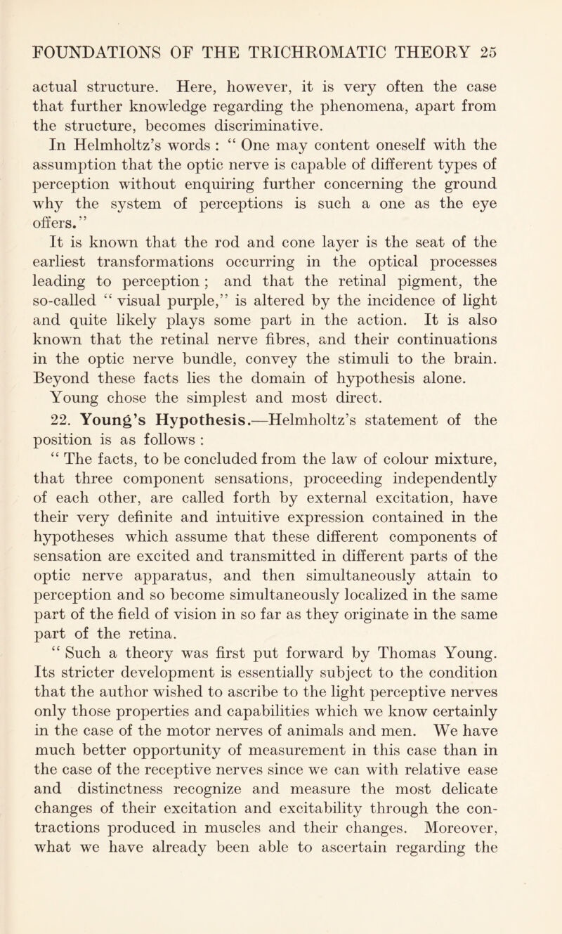 actual structure. Here, however, it is very often the case that further knowledge regarding the phenomena, apart from the structure, becomes discriminative. In Helmholtz’s words : “ One may content oneself with the assumption that the optic nerve is capable of different types of perception without enquiring further concerning the ground why the system of perceptions is such a one as the eye offers.” It is known that the rod and cone layer is the seat of the earliest transformations occurring in the optical processes leading to perception ; and that the retinal pigment, the so-called “ visual purple,” is altered by the incidence of light and quite likely plays some part in the action. It is also known that the retinal nerve fibres, and their continuations in the optic nerve bundle, convey the stimuli to the brain. Beyond these facts lies the domain of hypothesis alone. Young chose the simplest and most direct. 22. Young’s Hypothesis.—Helmholtz’s statement of the position is as follows : “ The facts, to be concluded from the law of colour mixture, that three component sensations, proceeding independently of each other, are called forth by external excitation, have their very definite and intuitive expression contained in the hypotheses which assume that these different components of sensation are excited and transmitted in different parts of the optic nerve apparatus, and then simultaneously attain to perception and so become simultaneously localized in the same part of the field of vision in so far as they originate in the same part of the retina. “ Such a theory was first put forward by Thomas Young. Its stricter development is essentially subject to the condition that the author wished to ascribe to the light perceptive nerves only those properties and capabilities which we know certainly in the case of the motor nerves of animals and men. We have much better opportunity of measurement in this case than in the case of the receptive nerves since we can with relative ease and distinctness recognize and measure the most delicate changes of their excitation and excitability through the con¬ tractions produced in muscles and their changes. Moreover, what we have already been able to ascertain regarding the