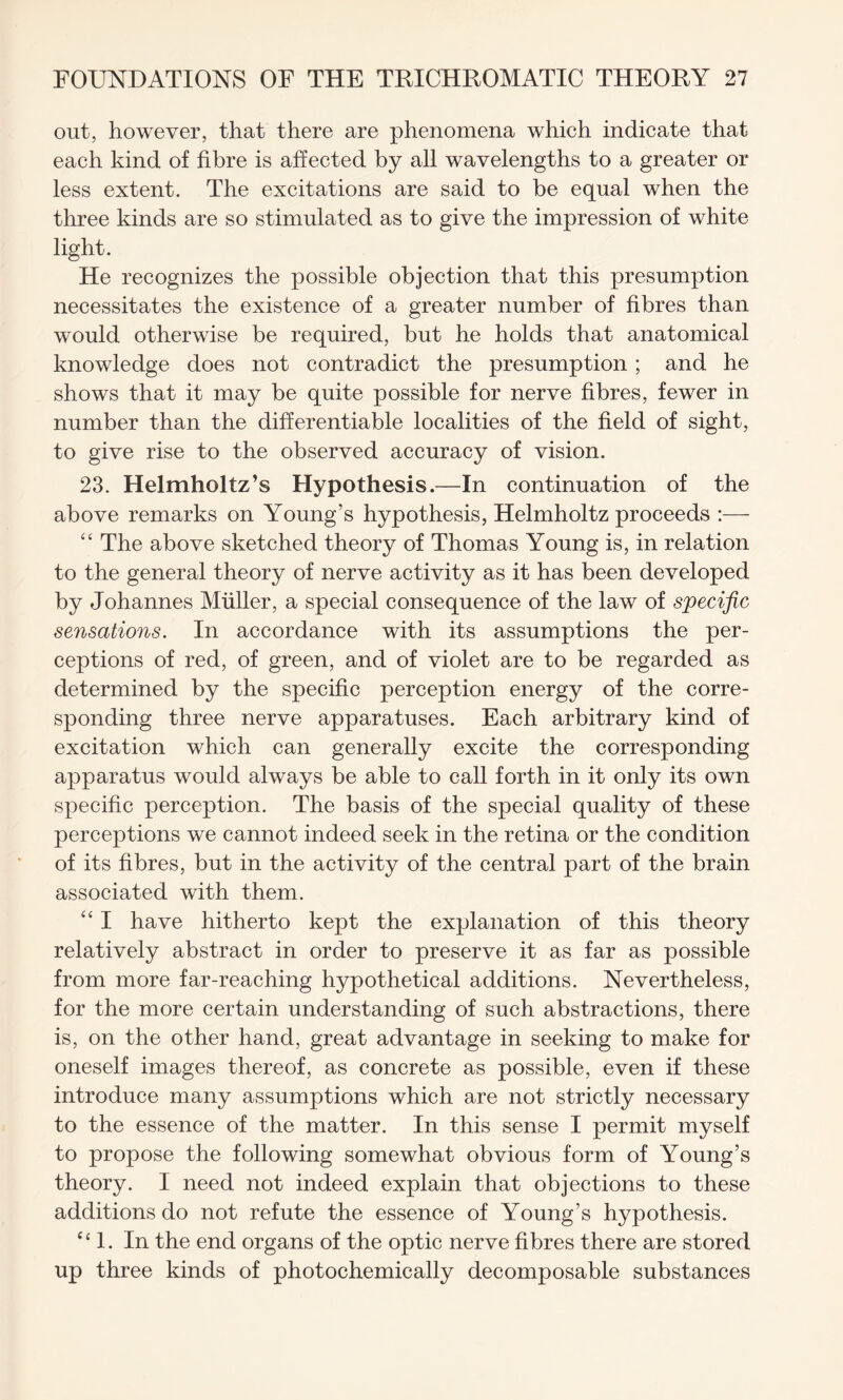 out, however, that there are phenomena which indicate that each kind of fibre is affected by all wavelengths to a greater or less extent. The excitations are said to be equal when the three kinds are so stimulated as to give the impression of white light. He recognizes the possible objection that this presumption necessitates the existence of a greater number of fibres than would otherwise be required, but he holds that anatomical knowledge does not contradict the presumption; and he shows that it may be quite possible for nerve fibres, fewer in number than the differentiable localities of the field of sight, to give rise to the observed accuracy of vision. 23. Helmholtz’s Hypothesis.—In continuation of the above remarks on Young’s hypothesis, Helmholtz proceeds :— “ The above sketched theory of Thomas Young is, in relation to the general theory of nerve activity as it has been developed by Johannes Muller, a special consequence of the law of specific sensations. In accordance with its assumptions the per¬ ceptions of red, of green, and of violet are to be regarded as determined by the specific perception energy of the corre¬ sponding three nerve apparatuses. Each arbitrary kind of excitation which can generally excite the corresponding apparatus would always be able to call forth in it only its own specific perception. The basis of the special quality of these perceptions we cannot indeed seek in the retina or the condition of its fibres, but in the activity of the central part of the brain associated with them. “ I have hitherto kept the explanation of this theory relatively abstract in order to preserve it as far as possible from more far-reaching hypothetical additions. Nevertheless, for the more certain understanding of such abstractions, there is, on the other hand, great advantage in seeking to make for oneself images thereof, as concrete as possible, even if these introduce many assumptions which are not strictly necessary to the essence of the matter. In this sense I permit myself to propose the following somewhat obvious form of Young’s theory. I need not indeed explain that objections to these additions do not refute the essence of Young’s hypothesis. “1. In the end organs of the optic nerve fibres there are stored up three kinds of photochemically decomposable substances