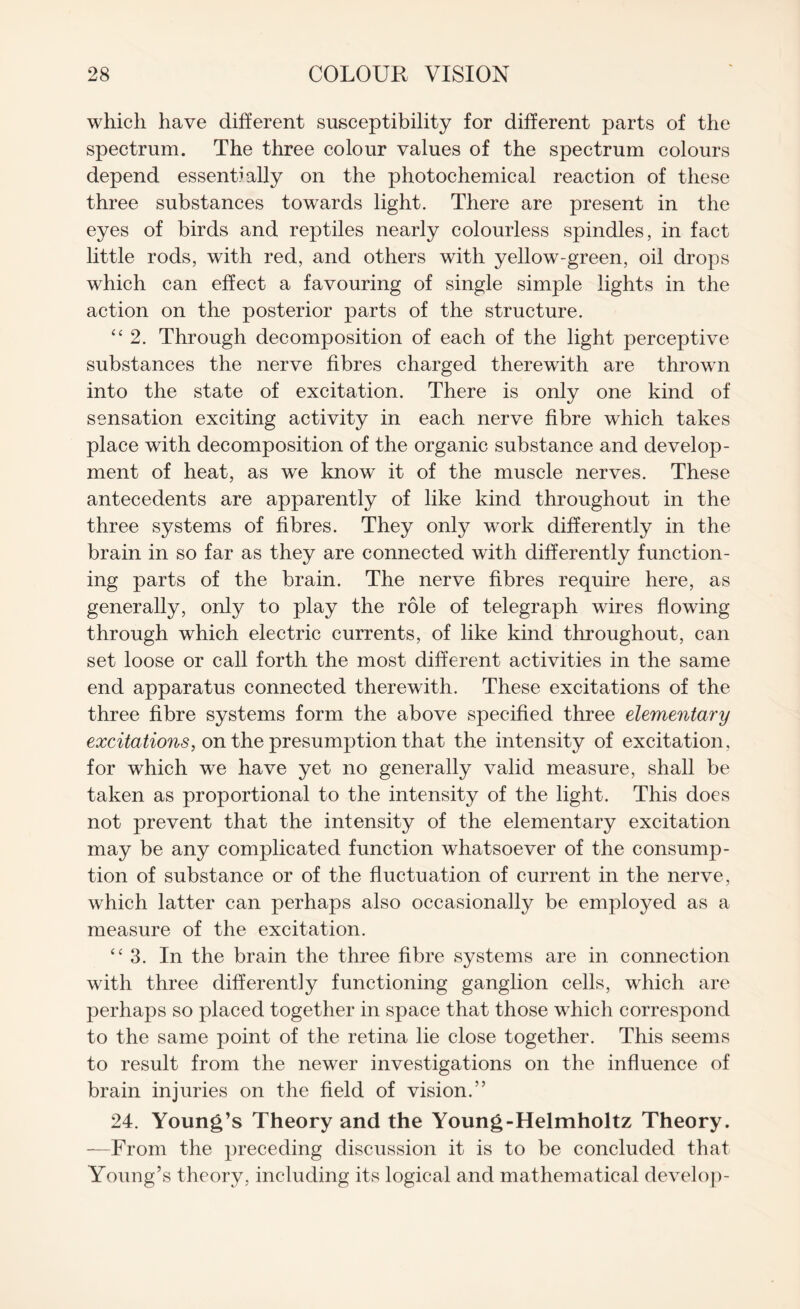 which have different susceptibility for different parts of the spectrum. The three colour values of the spectrum colours depend essentially on the photochemical reaction of these three substances towards light. There are present in the eyes of birds and reptiles nearly colourless spindles, in fact little rods, with red, and others with yellow-green, oil drops which can effect a favouring of single simple lights in the action on the posterior parts of the structure. “ 2. Through decomposition of each of the light perceptive substances the nerve fibres charged therewith are thrown into the state of excitation. There is only one kind of sensation exciting activity in each nerve fibre which takes place with decomposition of the organic substance and develop¬ ment of heat, as we know it of the muscle nerves. These antecedents are apparently of like kind throughout in the three systems of fibres. They only work differently in the brain in so far as they are connected with differently function¬ ing parts of the brain. The nerve fibres require here, as generally, only to play the role of telegraph wires flowing through which electric currents, of like kind throughout, can set loose or call forth the most different activities in the same end apparatus connected therewith. These excitations of the three fibre systems form the above specified three elementary excitations, on the presumption that the intensity of excitation, for which we have yet no generally valid measure, shall be taken as proportional to the intensity of the light. This does not prevent that the intensity of the elementary excitation may be any complicated function whatsoever of the consump¬ tion of substance or of the fluctuation of current in the nerve, which latter can perhaps also occasionally be employed as a measure of the excitation. “3. In the brain the three fibre systems are in connection with three differently functioning ganglion cells, which are perhaps so placed together in space that those which correspond to the same point of the retina lie close together. This seems to result from the newer investigations on the influence of brain injuries on the field of vision/’ 24. Young’s Theory and the Young-Helmholtz Theory. —From the preceding discussion it is to be concluded that Young’s theory, including its logical and mathematical develop-