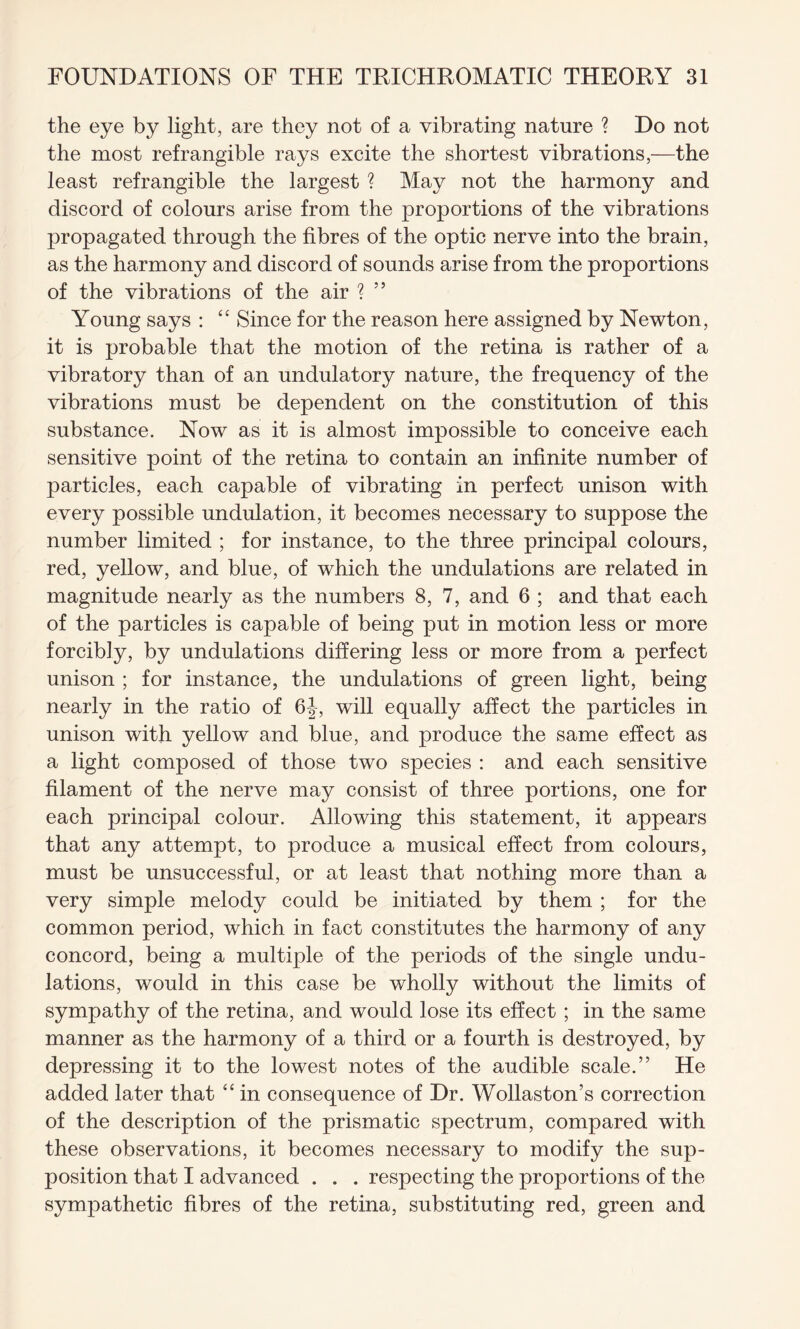 the eye by light, are they not of a vibrating nature ? Do not the most refrangible rays excite the shortest vibrations,—the least refrangible the largest ? May not the harmony and discord of colours arise from the proportions of the vibrations propagated through the fibres of the optic nerve into the brain, as the harmony and discord of sounds arise from the proportions of the vibrations of the air ? ” Young says : “ Since for the reason here assigned by Newton, it is probable that the motion of the retina is rather of a vibratory than of an undulatory nature, the frequency of the vibrations must be dependent on the constitution of this substance. Now as it is almost impossible to conceive each sensitive point of the retina to contain an infinite number of particles, each capable of vibrating in perfect unison with every possible undulation, it becomes necessary to suppose the number limited ; for instance, to the three principal colours, red, yellow, and blue, of which the undulations are related in magnitude nearly as the numbers 8, 7, and 6 ; and that each of the particles is capable of being put in motion less or more forcibly, by undulations differing less or more from a perfect unison ; for instance, the undulations of green light, being nearly in the ratio of 6|, will equally affect the particles in unison with yellow and blue, and produce the same effect as a light composed of those two species : and each sensitive filament of the nerve may consist of three portions, one for each principal colour. Allowing this statement, it appears that any attempt, to produce a musical effect from colours, must be unsuccessful, or at least that nothing more than a very simple melody could be initiated by them ; for the common period, which in fact constitutes the harmony of any concord, being a multiple of the periods of the single undu¬ lations, would in this case be wholly without the limits of sympathy of the retina, and would lose its effect ; in the same manner as the harmony of a third or a fourth is destroyed, by depressing it to the lowest notes of the audible scale.’’ He added later that “ in consequence of Dr. Wollaston’s correction of the description of the prismatic spectrum, compared with these observations, it becomes necessary to modify the sup¬ position that I advanced . . . respecting the proportions of the sympathetic fibres of the retina, substituting red, green and