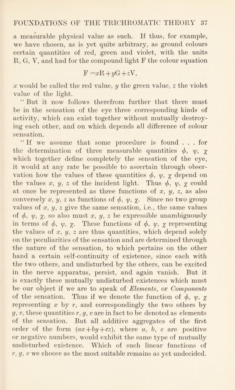 a measurable physical value as such. If thus, for example, we have chosen, as is yet quite arbitrary, as ground colours certain quantities of red, green and violet, with the units R, G, V, and had for the compound light F the colour equation F + yG + zV, x would be called the red value, y the green value, z the violet value of the light. “ But it now follows therefrom further that there must be in the sensation of the eye three corresponding kinds of activity, which can exist together without mutually destroy¬ ing each other, and on which depends all difference of colour sensation. “ If we assume that some procedure is found . . . for the determination of three measurable quantities </>, ip, % which together define completely the sensation of the eye, it would at any rate be possible to ascertain through obser¬ vation how the values of these quantities </>, ip, % depend on the values x, y, z of the incident light. Thus <f>, ip, % could at once be represented as three functions of x, y, z, as also conversely x, y, z as functions of </>, ip, %. Since no two group values of x, y, z give the same sensation, i.e., the same values of <f>, ip, %, so also must x, y, z be expressible unambiguously in terms of (/>, ip, %. These functions of </>, ip, % representing the values of x, y, z are thus quantities, which depend solely on the peculiarities of the sensation and are determined through the nature of the sensation, to which pertains on the other hand a certain self-continuity of existence, since each with the two others, and undisturbed by the others, can be excited in the nerve apparatus, persist, and again vanish. But it is exactly these mutually undisturbed existences which must be our object if we are to speak of Elements, or Components of the sensation. Thus if we denote the function of <f>, ip, % representing x by r, and correspondingly the two others by g, v, these quantities r, g, v are in fact to be denoted as elements of the sensation. But all additive aggregates of the first order of the form (ax-\-by + cz), where a, b, c are positive or negative numbers, would exhibit the same type of mutually undisturbed existence. Which of such linear functions of r, g, v we choose as the most suitable remains as yet undecided.