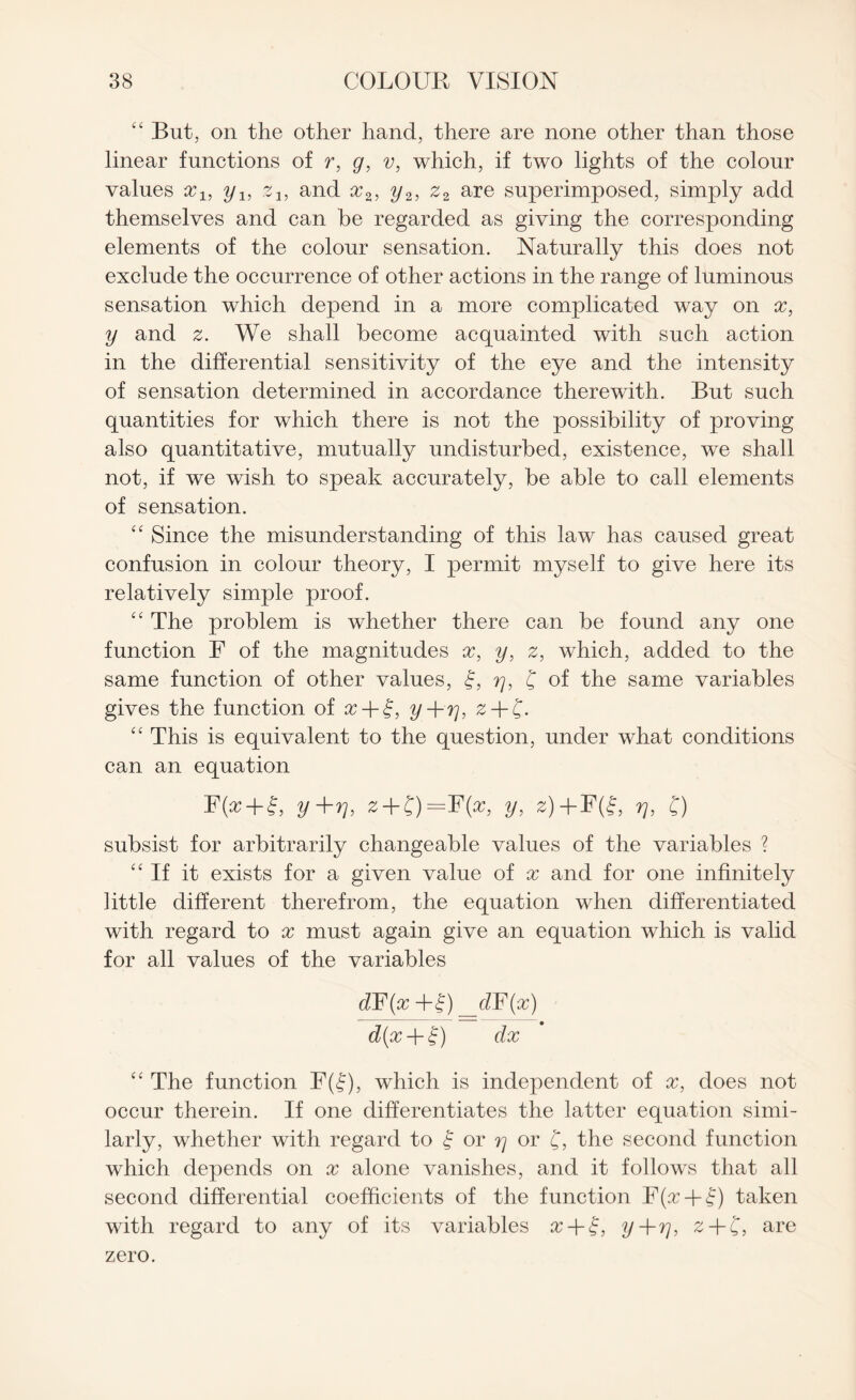 “ But, on the other hand, there are none other than those linear functions of r, g, v, which, if two lights of the colour values x1} yl5 ?i, and x2, y2, z2 are superimposed, simply add themselves and can be regarded as giving the corresponding elements of the colour sensation. Naturally this does not exclude the occurrence of other actions in the range of luminous sensation which depend in a more complicated way on x, y and We shall become acquainted with such action in the differential sensitivity of the eye and the intensity of sensation determined in accordance therewith. But such quantities for which there is not the possibility of proving also quantitative, mutually undisturbed, existence, we shall not, if we wish to speak accurately, be able to call elements of sensation. “ Since the misunderstanding of this law has caused great confusion in colour theory, I permit myself to give here its relatively simple proof. “ The problem is whether there can be found any one function F of the magnitudes x, y, z, which, added to the same function of other values, £, 77, £ of the same variables gives the function of x + §, y+rj, z + C- “ This is equivalent to the question, under what conditions can an equation R(^ + l, y+rj, z + £)=F(x, y, z)+F(f, 77, f) subsist for arbitrarily changeable values of the variables ? “If it exists for a given value of x and for one infinitely little different therefrom, the equation when differentiated with regard to x must again give an equation which is valid for all values of the variables d¥(x __dF(x) d(x-\-£) dx “ The function F(f), which is independent of x, does not occur therein. If one differentiates the latter equation simi¬ larly, whether with regard to f or rj or f, the second function which depends on x alone vanishes, and it follows that all second differential coefficients of the function F(^-f|) taken with regard to any of its variables x + £, y+rj, z + £, are zero.