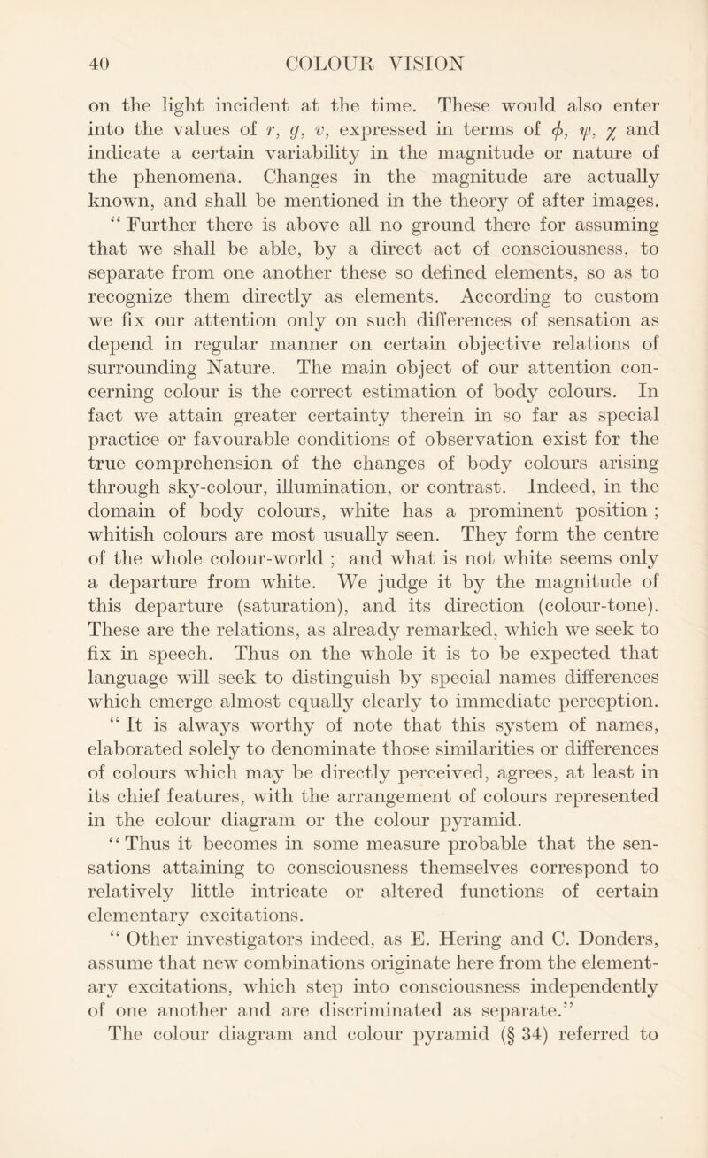 on the light incident at the time. These would also enter into the values of r, g, v, expressed in terms of <f>, ip, % and indicate a certain variability in the magnitude or nature of the phenomena. Changes in the magnitude are actually known, and shall be mentioned in the theory of after images. “ Further there is above all no ground there for assuming that we shall be able, by a direct act of consciousness, to separate from one another these so defined elements, so as to recognize them directly as elements. According to custom we fix our attention only on such differences of sensation as depend in regular manner on certain objective relations of surrounding Nature. The main object of our attention con¬ cerning colour is the correct estimation of body colours. In fact we attain greater certainty therein in so far as special practice or favourable conditions of observation exist for the true comprehension of the changes of body colours arising through sky-colour, illumination, or contrast. Indeed, in the domain of body colours, white has a prominent position ; whitish colours are most usually seen. They form the centre of the whole colour-world ; and what is not white seems only a departure from white. We judge it by the magnitude of this departure (saturation), and its direction (colour-tone). These are the relations, as already remarked, which we seek to fix in speech. Thus on the whole it is to be expected that language will seek to distinguish by special names differences which emerge almost equally clearly to immediate perception. “It is always worthy of note that this system of names, elaborated solely to denominate those similarities or differences of colours which may be directly perceived, agrees, at least in its chief features, with the arrangement of colours represented in the colour diagram or the colour pyramid. “Thus it becomes in some measure probable that the sen¬ sations attaining to consciousness themselves correspond to relatively little intricate or altered functions of certain elementary excitations. “ Other investigators indeed, as E. Hering and C. Donders, assume that new combinations originate here from the element¬ ary excitations, which step into consciousness independently of one another and are discriminated as separate.” The colour diagram and colour pyramid (§ 34) referred to