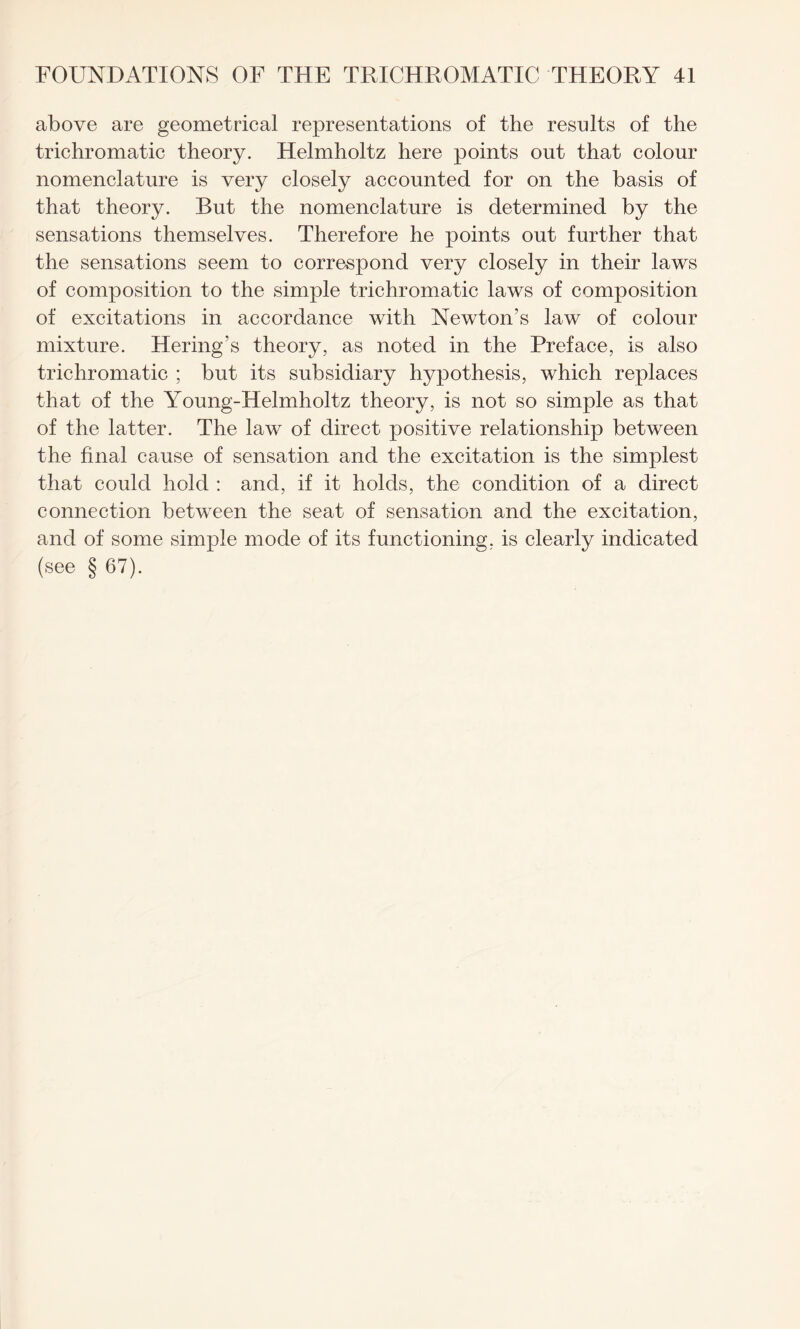 above are geometrical representations of the results of the trichromatic theory. Helmholtz here points out that colour nomenclature is very closely accounted for on the basis of that theory. But the nomenclature is determined by the sensations themselves. Therefore he points out further that the sensations seem to correspond very closely in their laws of composition to the simple trichromatic laws of composition of excitations in accordance with Newton’s law of colour mixture. Hering’s theory, as noted in the Preface, is also trichromatic ; but its subsidiary hypothesis, which replaces that of the Young-Helmholtz theory, is not so simple as that of the latter. The law of direct positive relationship between the final cause of sensation and the excitation is the simplest that could hold : and, if it holds, the condition of a direct connection between the seat of sensation and the excitation, and of some simple mode of its functioning, is clearly indicated (see § 67).