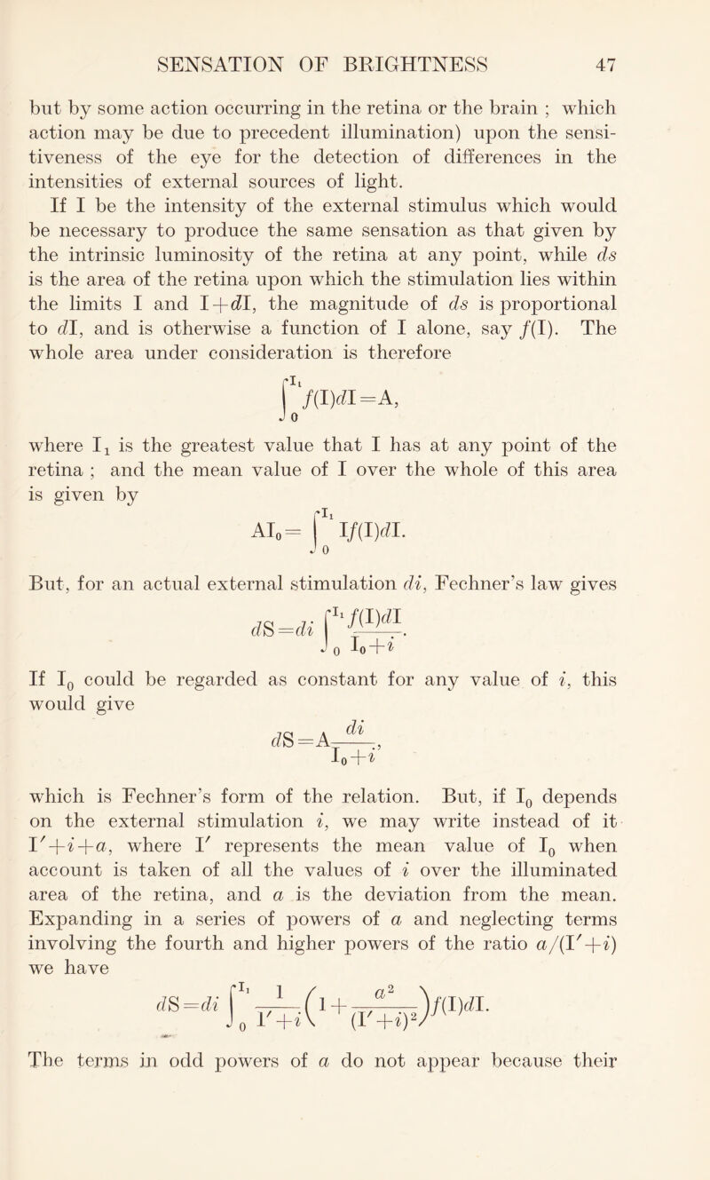 but by some action occurring in the retina or the brain ; which action may be due to precedent illumination) upon the sensi¬ tiveness of the eye for the detection of differences in the intensities of external sources of light. If I be the intensity of the external stimulus which would be necessary to produce the same sensation as that given by the intrinsic luminosity of the retina at any point, while els is the area of the retina upon which the stimulation lies within the limits I and I-fdl, the magnitude of ds is proportional to dl, and is otherwise a function of I alone, say /(I). The whole area under consideration is therefore -I7(I)rfI=A, J o where I1 is the greatest value that I has at any point of the retina ; and the mean value of I over the whole of this area is given by ai0= ri/mdi. J 0 But, for an actual external stimulation di, Fechner’s law gives d$=di J o If I0 could be regarded as constant for any value of i, this would give d S=A di VH’ which is Fechner’s form of the relation. But, if I0 depends on the external stimulation i, we may write instead of it I'+i+a, where V represents the mean value of I0 when account is taken of all the values of i over the illuminated area of the retina, and a is the deviation from the mean. Expanding in a series of powers of a and neglecting terms involving the fourth and higher powers of the ratio a/(R+i) we have d S =di The terms in odd powers of a do not appear because their