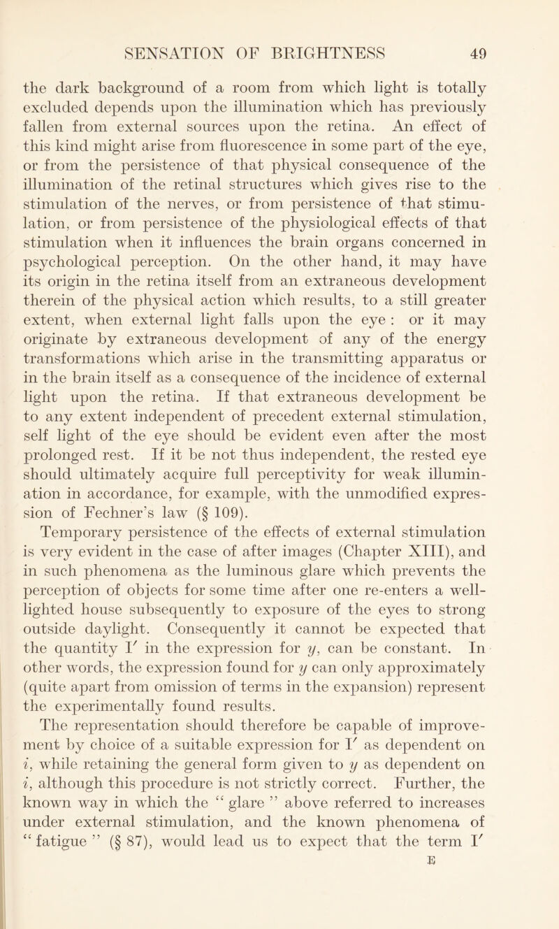 the dark background of a room from which light is totally excluded depends upon the illumination which has previously fallen from external sources upon the retina. An effect of this kind might arise from fluorescence in some part of the eye, or from the persistence of that physical consequence of the illumination of the retinal structures which gives rise to the stimulation of the nerves, or from persistence of that stimu¬ lation, or from persistence of the physiological effects of that stimulation when it influences the brain organs concerned in psychological perception. On the other hand, it may have its origin in the retina itself from an extraneous development therein of the physical action which results, to a still greater extent, when external light falls upon the eye : or it may originate by extraneous development of any of the energy transformations which arise in the transmitting apparatus or in the brain itself as a consequence of the incidence of external light upon the retina. If that extraneous development be to any extent independent of precedent external stimulation, self light of the eye should be evident even after the most prolonged rest. If it be not thus independent, the rested eye should ultimately acquire full perceptivity for weak illumin¬ ation in accordance, for example, with the unmodified expres¬ sion of Fechners law (§ 109). Temporary persistence of the effects of external stimulation is very evident in the case of after images (Chapter XIII), and in such phenomena as the luminous glare which prevents the perception of objects for some time after one re-enters a well- lighted house subsequently to exposure of the eyes to strong outside daylight. Consequently it cannot be expected that the quantity V in the expression for y, can be constant. In other words, the expression found for y can only approximately (quite apart from omission of terms in the expansion) represent the experimentally found results. The representation should therefore be capable of improve¬ ment by choice of a suitable expression for I' as dependent on i, while retaining the general form given to y as dependent on if although this procedure is not strictly correct. Further, the known way in which the “ glare ” above referred to increases under external stimulation, and the known phenomena of “ fatigue (§ 87), would lead us to expect that the term V E