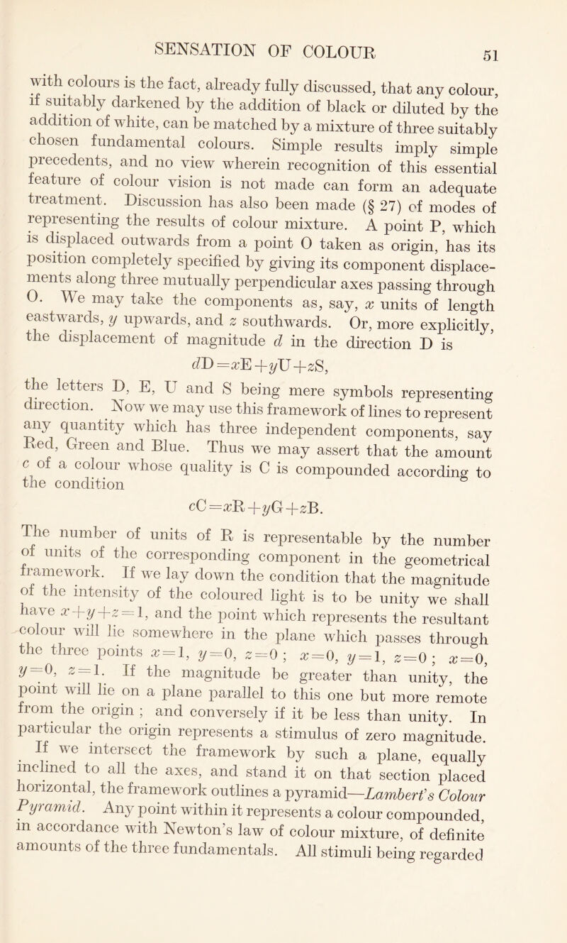 with colours is the fact, already fully discussed, that any colour, if suitably darkened by the addition of black or diluted by the addition of white, can be matched by a mixture of three suitably chosen fundamental colours. Simple results imply simple precedents, and no view wherein recognition of this essential feature of colour vision is not made can form an adequate treatment. Discussion has also been made (§ 27) of modes of representing the results of colour mixture. A point P, which is displaced outwards from a point 0 taken as origin, ’has its position completely specified by giving its component displace¬ ments along three mutually perpendicular axes passing through O. We may take the components as, say, x units of length eastwards, y upwards, and a southwards. Or, more explicitly, the displacement of magnitude d in the direction D is =xE -\-yXJ -j-zS, the letters D, E, U and S being mere symbols representing direction. Now we may use this framework of lines to represent any quantity which has three independent components, say Red, Green and Blue. Thus we may assert that the amount c of a colour whose quality is C is compounded according to the condition cC =ikRj T^/G T^B. The number of units of R is representable by the number of units of the corresponding component in the geometrical lamewoik. If we lay down the condition that the magnitude of the intensity of the coloured light is to be unity we shall have x+yd~z = l, and the point which represents the resultant colour will lie somewhere in the plane which passes through the three points x = l, y= 0, 2= 0; x=0, y = l, 2=0 ; x = 0, 2 = 1- tlle magnitude be greater than unity, the point will lie on a plane parallel to this one but more remote from the origin ; and conversely if it be less than unity. In particular the origin represents a stimulus of zero magnitude. If we intersect the framework by such a plane, equally inclined to all the axes, and stand it on that section placed horizontal, the framework outlines a pyramid—Lambert’s Colow Pyramid. Any point within it represents a colour compounded, in accordance with Newton’s law of colour mixture, of definite amounts of the three fundamentals. All stimuli being regarded