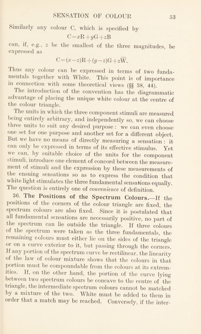 Similarly any colour C, which is specified by C=a;R+yG-f zB can, if, e.g., z be the smallest of the three magnitudes, be expressed as C = (x z)R -\-{y—£)G+2W. Thus any colour can be expressed in terms of two funda¬ mentals together with White. This point is of importance in connection with some theoretical views (§§ 38, 44). The introduction of the convention has the diagrammatic advantage of placing the unique white colour at the centre of the colour triangle. The units in which the three component stimuli are measured being entiiely arbitrary, and independently so, we can choose three units to suit any desired purpose : we can even choose one set for one purpose and another set for a different object. But we have no means of directly measuring a sensation : it can only be expressed in terms of its effective stimulus. Yet v e can, by suitable choice of the units for the component stimuli, introduce one element of concord between the measure¬ ment of stimuli and the expression by these measurements of the ensuing sensations so as to express the condition that white light stimulates the three fundamental sensations equally. The question is entirely one of convenience of definition. 36. The Positions of the Spectrum Colours.—If the positions of the corners of the colour triangle are fixed, the spectrum colours are also fixed. Since it is postulated ’that all fundamental sensations are necessarily positive, no part of the spectium can lie outside the triangle. If three colours of the spectrum were taken as the three fundamentals, the remaining colours must either lie on the sides of the triangle or on a curve exterior to it, but passing through the corners. If any portion of the spectrum curve be rectilinear , the linearity of the law of colour mixture shows that the colours in that portion must be compoundable from the colours at its extrem¬ ities. If, on the other hand, the portion of the curve lying between two spectrum colours be concave to the centre of the triangle, the intermediate spectrum colours cannot be matched by a mixture of the two. White must be added to them in older that a match may be reached. Conversely, if the inter-