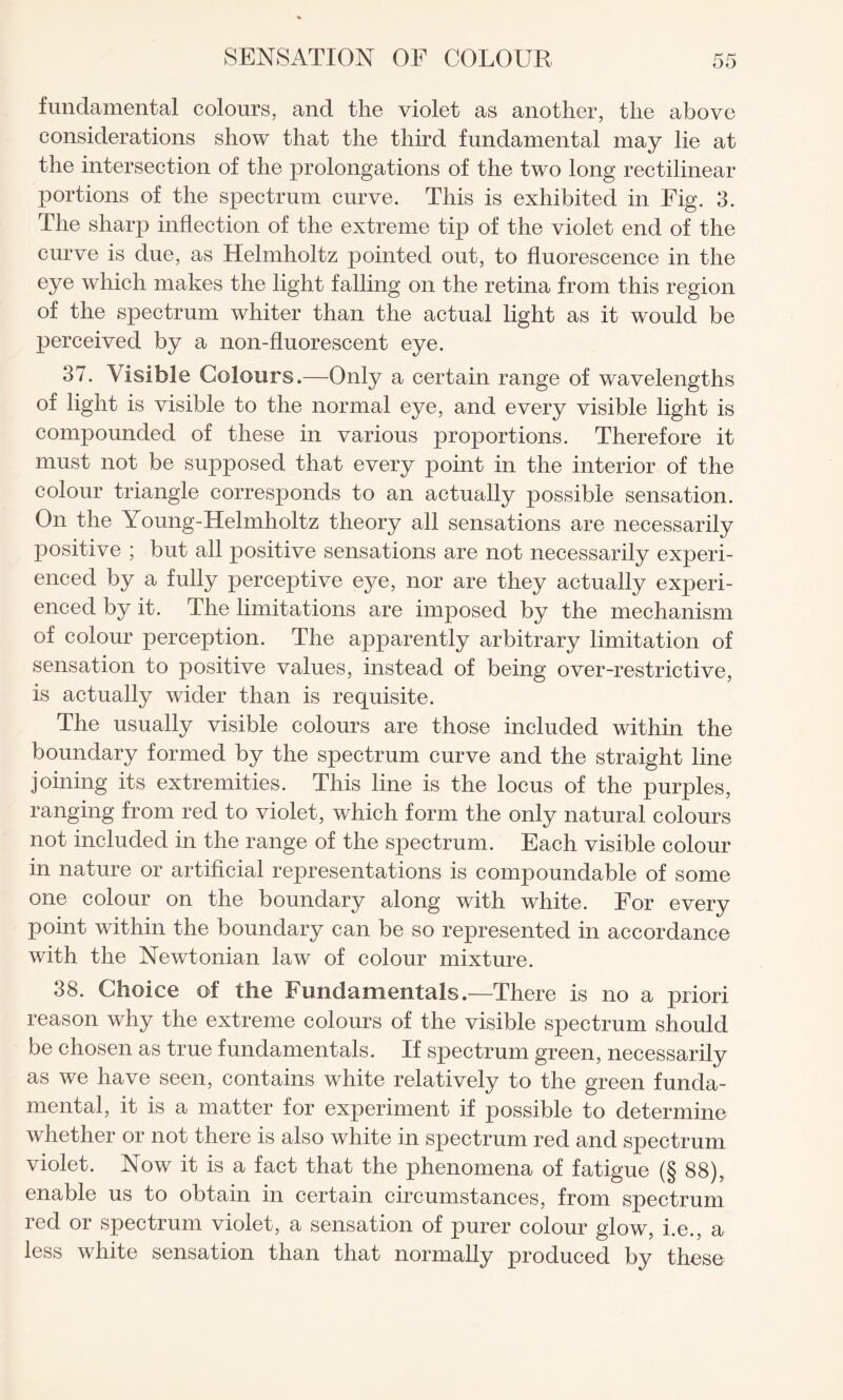 fundamental colours, and the violet as another, the above considerations show that the third fundamental may lie at the intersection of the prolongations of the two long rectilinear portions of the spectrum curve. This is exhibited in Fig. 3. The sharp inflection of the extreme tip of the violet end of the curve is due, as Helmholtz pointed out, to fluorescence in the eye which makes the light falling on the retina from this region of the spectrum whiter than the actual light as it would be perceived by a non-fluorescent eye. 37. Visible Colours.—Only a certain range of wavelengths of light is visible to the normal eye, and every visible light is compounded of these in various proportions. Therefore it must not be supposed that every point in the interior of the colour triangle corresponds to an actually possible sensation. On the Young-Helmholtz theory all sensations are necessarily positive ; but all positive sensations are not necessarily experi¬ enced by a fully perceptive eye, nor are they actually experi¬ enced by it. The limitations are imposed by the mechanism of colour perception. The apparently arbitrary limitation of sensation to positive values, instead of being over-restrictive, is actually wider than is requisite. The usually visible colours are those included within the boundary formed by the spectrum curve and the straight line joining its extremities. This line is the locus of the purples, ranging from red to violet, which form the only natural colours not included in the range of the spectrum. Each visible colour in nature or artificial representations is compoundable of some one colour on the boundary along with white. For every point within the boundary can be so represented in accordance with the Newtonian law of colour mixture. 38. Choice of the Fundamentals.—There is no a priori reason why the extreme colours of the visible spectrum should be chosen as true fundamentals. If spectrum green, necessarily as we have seen, contains white relatively to the green funda¬ mental, it is a matter for experiment if possible to determine whether or not there is also white in spectrum red and spectrum violet. Now it is a fact that the phenomena of fatigue (§ 88), enable us to obtain in certain circumstances, from spectrum red or spectrum violet, a sensation of purer colour glow, i.e., a less white sensation than that normally produced by these