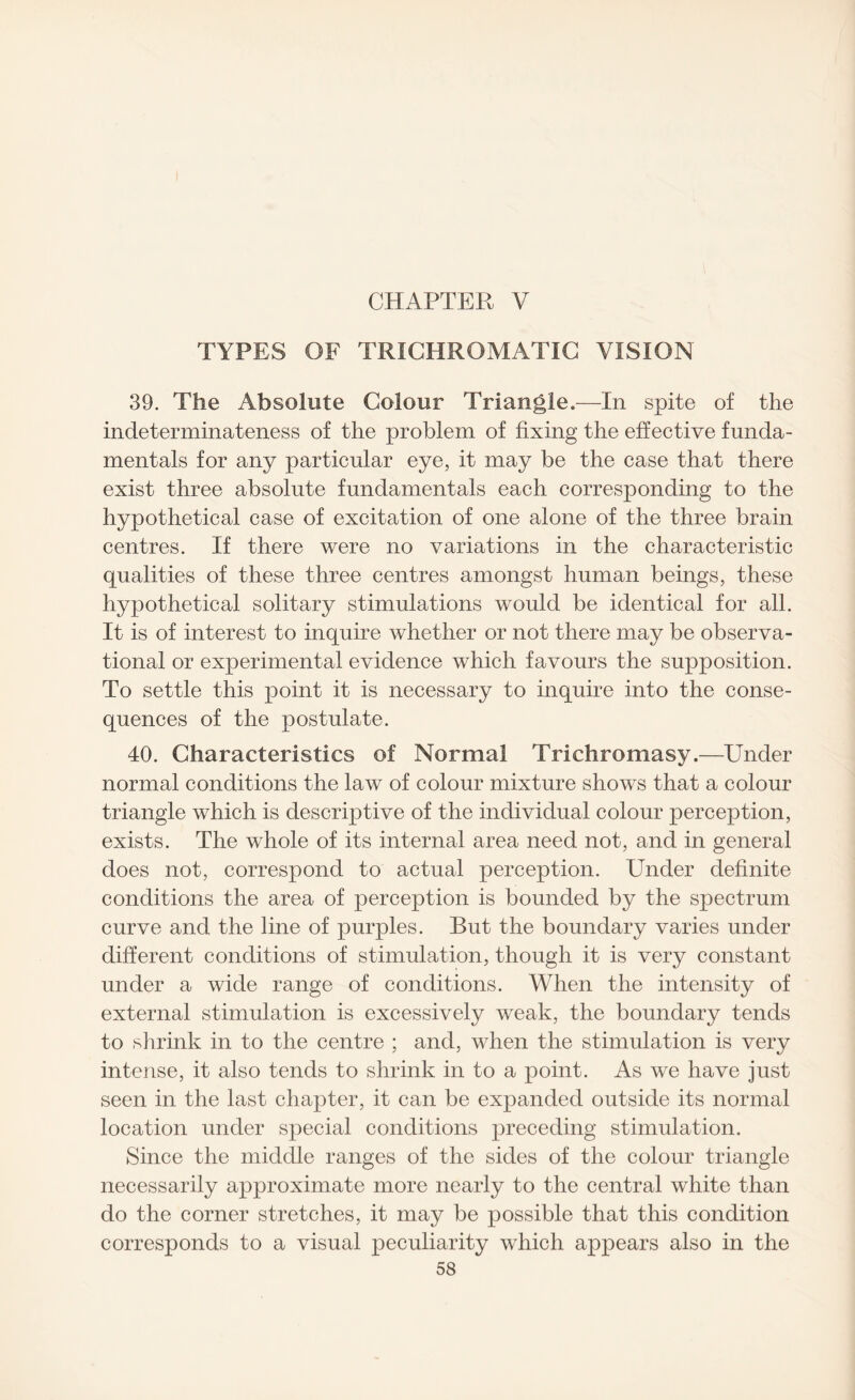 CHAPTER V TYPES OF TRICHROMATIC VISION 39. The Absolute Colour Triangle.—In spite of the indeterminateness of the problem of fixing the effective funda¬ mentals for any particular eye, it may be the case that there exist three absolute fundamentals each corresponding to the hypothetical case of excitation of one alone of the three brain centres. If there were no variations in the characteristic qualities of these three centres amongst human beings, these hypothetical solitary stimulations would be identical for all. It is of interest to inquire whether or not there may be observa¬ tional or experimental evidence which favours the supposition. To settle this point it is necessary to inquire into the conse¬ quences of the postulate. 40. Characteristics of Normal Trichromasy.—Under normal conditions the law of colour mixture shows that a colour triangle which is descriptive of the individual colour perception, exists. The whole of its internal area need not, and in general does not, correspond to actual perception. Under definite conditions the area of perception is bounded by the spectrum curve and the line of purples. But the boundary varies under different conditions of stimulation, though it is very constant under a wide range of conditions. When the intensity of external stimulation is excessively weak, the boundary tends to shrink in to the centre ; and, when the stimulation is very intense, it also tends to shrink in to a point. As we have just seen in the last chapter, it can be expanded outside its normal location under special conditions preceding stimulation. Since the middle ranges of the sides of the colour triangle necessarily approximate more nearly to the central white than do the corner stretches, it may be possible that this condition corresponds to a visual peculiarity which appears also in the